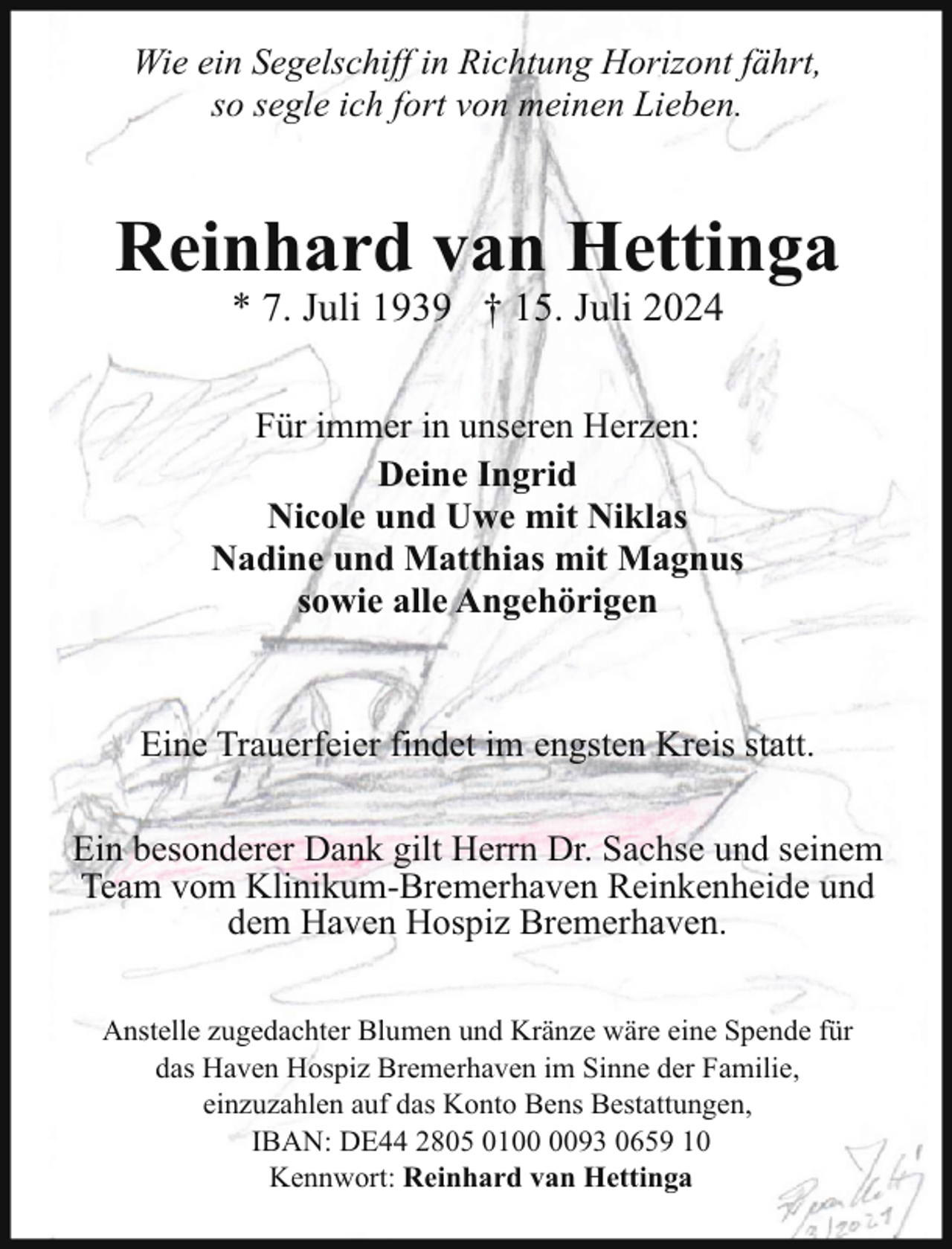 <p>Wie ein Segelschiff in Richtung Horizont fährt,<br />so segle ich fort von meinen Lieben.</p><p>Reinhard van Hettinga<br />* 7. Juli 1939 † 15. Juli 2024</p><p>Für immer in unseren Herzen:<br />Deine Ingrid<br />Nicole und Uwe mit Niklas<br />Nadine und Matthias mit Magnus<br />sowie alle Angehörigen</p><p>Eine Trauerfeier findet im engsten Kreis statt.<br />Ein besonderer Dank gilt Herrn Dr. Sachse und seinem<br />Team vom Klinikum-Bremerhaven Reinkenheide und<br />dem Haven Hospiz Bremerhaven.<br />Anstelle zugedachter Blumen und Kränze wäre eine Spende für<br />das Haven Hospiz Bremerhaven im Sinne der Familie,<br />einzuzahlen auf das Konto Bens Bestattungen,<br />IBAN: DE44 2805 0193 0659 10<br />Kennwort: Reinhard van Hettinga</p>