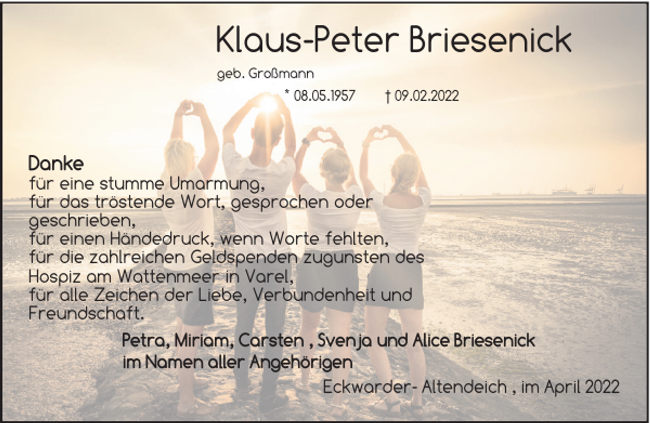 <p>Klaus-Peter Briesenick<br />geb. Großmann</p><p>* 08.05.1957</p><p>Danke</p><p>† 09.02.2022</p><p>für eine stumme Umarmung,<br />für das tröstende Wort, gesprochen oder<br />geschrieben,<br />für einen Händedruck, wenn Worte fehlten,<br />für die zahlreichen Geldspenden zugunsten des<br />Hospiz am Wattenmeer in Varel,<br />für alle Zeichen der Liebe, Verbundenheit und<br />Freundschaft.<br />Petra, Miriam, Carsten , Svenja und Alice Briesenick<br />im Namen aller Angehörigen<br />Eckwarder- Altendeich , im April 2022</p>