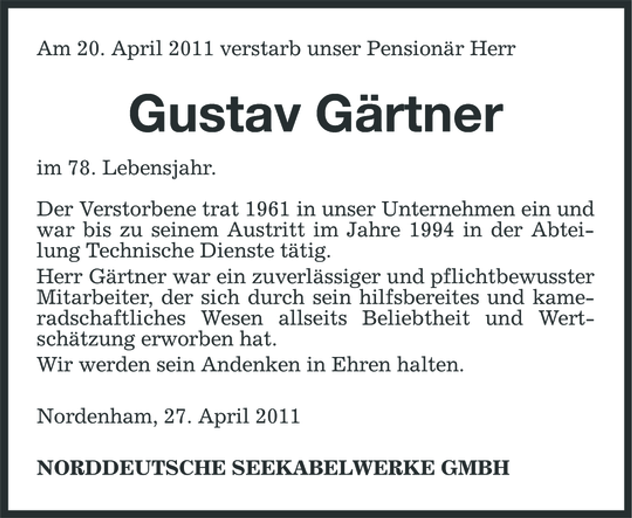 <p>Am 20. April 2011 verstarb unser Pensionär Herr</p><p>Gustav Gärtner<br />im 78. Lebensjahr. Der Verstorbene trat 1961 in unser Unternehmen ein und war bis zu seinem Austritt im Jahre 1994 in der Abteilung Technische Dienste tätig. Herr Gärtner war ein zuverlässiger und pflichtbewusster Mitarbeiter, der sich durch sein hilfsbereites und kameradschaftliches Wesen allseits Beliebtheit und Wertschätzung erworben hat. Wir werden sein Andenken in Ehren halten. Nordenham, 27. April 2011 NORDDEUTSCHE SEEKABELWERKE GMBH</p>