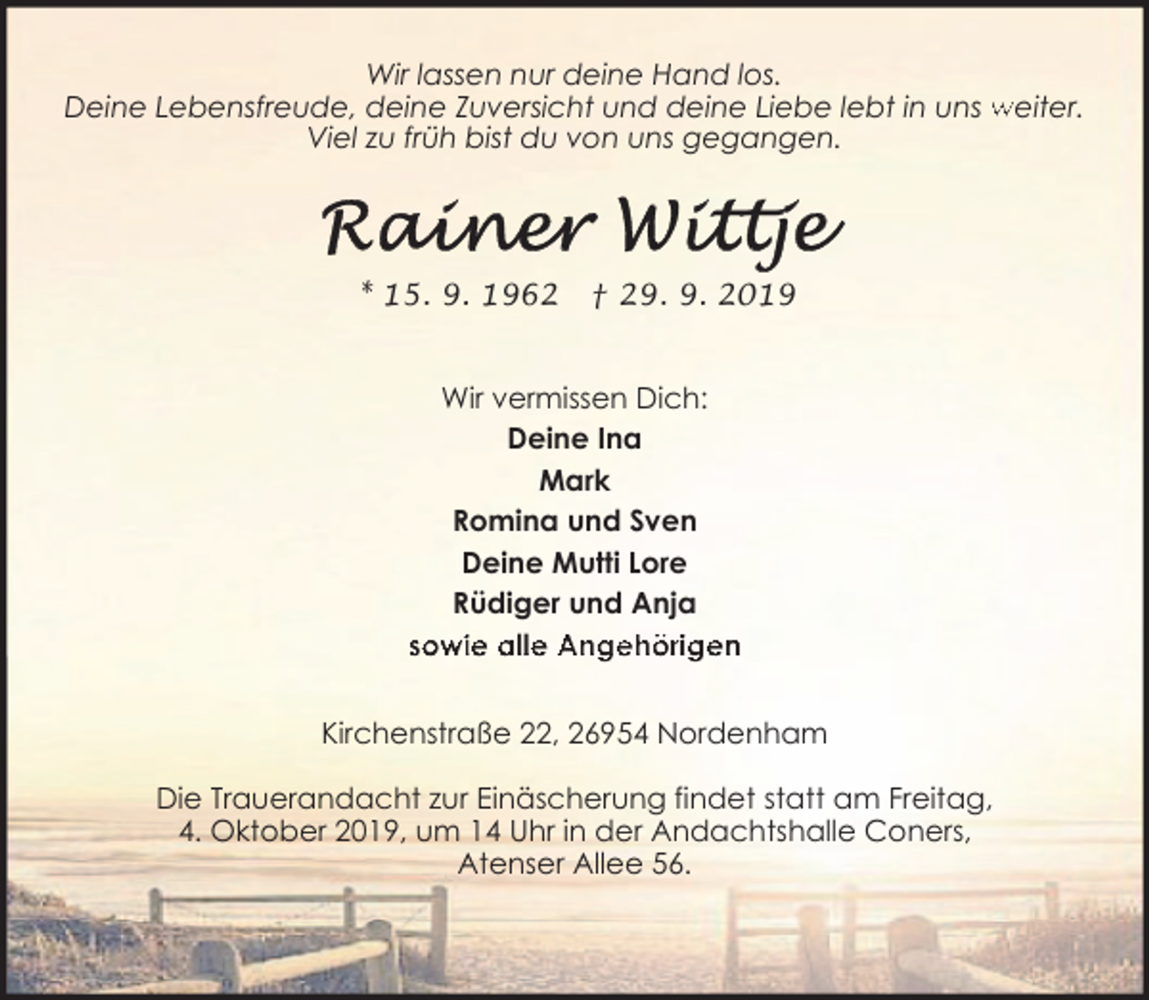 <p>Wir lassen nur deine Hand los.<br />Deine Lebensfreude, deine Zuversicht und deine Liebe lebt in uns weiter.<br />Viel zu früh bist du von uns gegangen.</p>
<p>* 15. 9. 1962</p>
<p>† 29. 9. 2019</p>
<p>Wir vermissen Dich:<br />Deine Ina<br />Mark<br />Romina und Sven<br />Deine Mutti Lore<br />Rüdiger und Anja<br />sowie alle Angehörigen<br />Kirchenstraße 22, 26954 Nordenham<br />Die Trauerandacht zur Einäscherung findet statt am Freitag,<br />4. Oktober 2019, um 14 Uhr in der Andachtshalle Coners,<br />Atenser Allee 56.</p>
