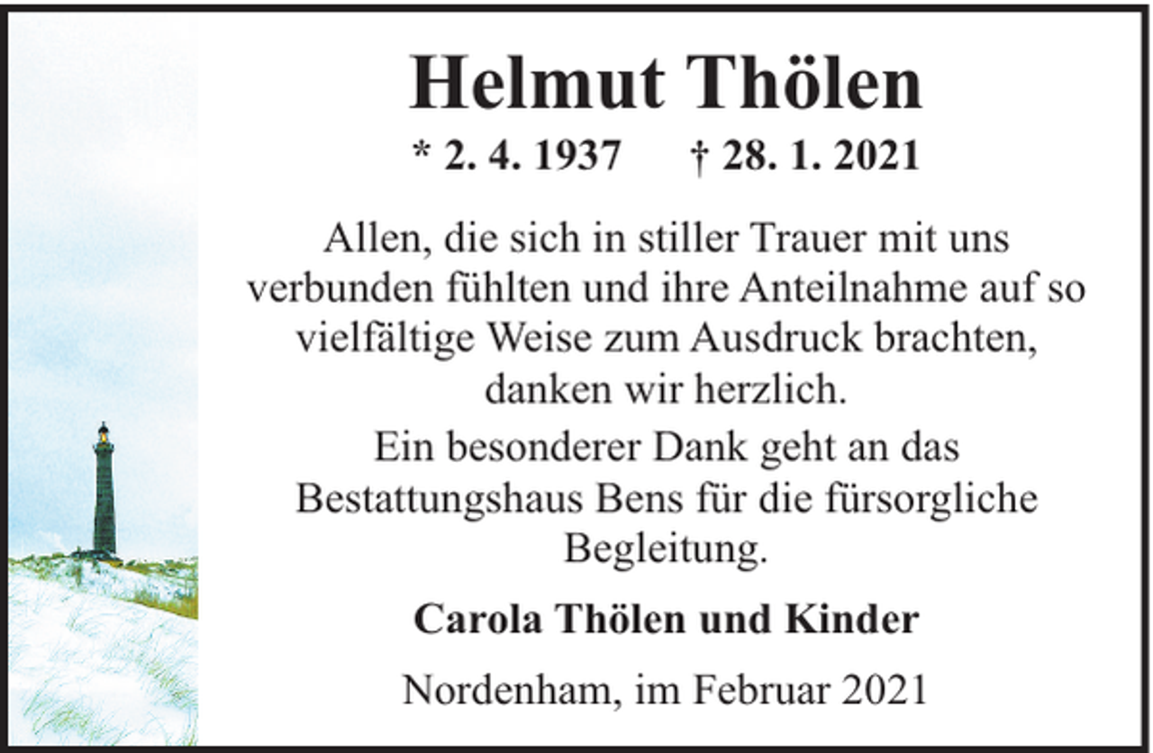 <p>Helmut Thölen<br />* 2. 4. 1937</p><p>† 28. 1. 2021</p><p>Allen, die sich in stiller Trauer mit uns<br />verbunden fühlten und ihre Anteilnahme auf so<br />vielfältige Weise zum Ausdruck brachten,<br />danken wir herzlich.<br />Ein besonderer Dank geht an das<br />Bestattungshaus Bens für die fürsorgliche<br />Begleitung.<br />Carola Thölen und Kinder<br />Nordenham, im Februar 2021</p>