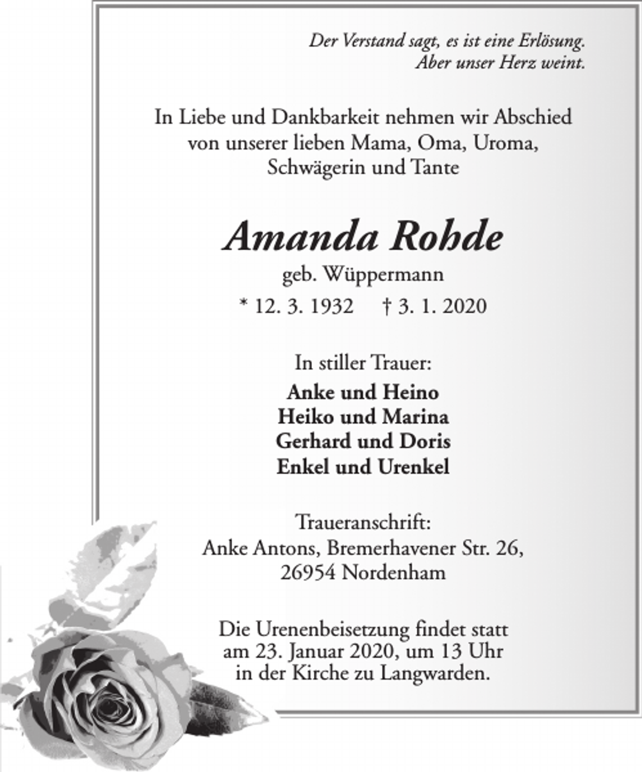 <p>Der Verstand sagt, es ist eine Erlösung.<br />Aber unser Herz weint.</p><p>In Liebe und Dankbarkeit nehmen wir Abschied<br />von unserer lieben Mama, Oma, Uroma,<br />Schwägerin und Tante</p><p>Amanda Rohde<br />geb. Wüppermann<br />* 12. 3. 1932 † 3. 1. 2020<br />In stiller Trauer:<br />Anke und Heino<br />Heiko und Marina<br />Gerhard und Doris<br />Enkel und Urenkel<br />Traueranschrift:<br />Anke Antons, Bremerhavener Str. 26,<br />26954 Nordenham<br />Die Urenenbeisetzung findet statt<br />am 23. Januar 2020, um 13 Uhr<br />in der Kirche zu Langwarden.</p>