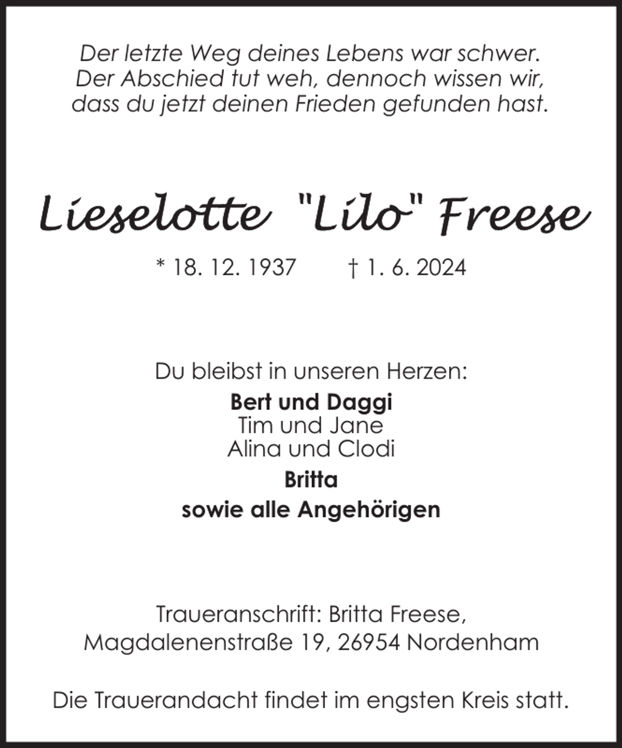 <p>Der letzte Weg deines Lebens war schwer.<br />Der Abschied tut weh, dennoch wissen wir,<br />dass du jetzt deinen Frieden gefunden hast.</p>
<p>* 18. 12. 1937</p>
<p>† 1. 6. 2024</p>
<p>Du bleibst in unseren Herzen:<br />Bert und Daggi<br />Tim und Jane<br />Alina und Clodi<br />Britta<br />sowie alle Angehörigen</p>
<p>Traueranschrift: Britta Freese,<br />Magdalenenstraße 19, 26954 Nordenham<br />Die Trauerandacht findet im engsten Kreis statt.</p>