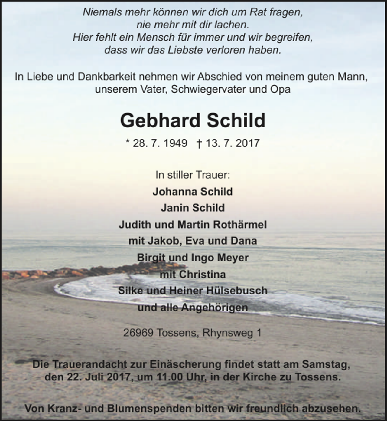 <p>Niemals mehr können wir dich um Rat fragen,<br />nie mehr mit dir lachen.<br />Hier fehlt ein Mensch für immer und wir begreifen,<br />dass wir das Liebste verloren haben.<br />In Liebe und Dankbarkeit nehmen wir Abschied von meinem guten Mann,<br />unserem Vater, Schwiegervater und Opa</p><p>Gebhard Schild<br />* 28. 7. 1949 † 13. 7. 2017<br />In stiller Trauer:<br />Johanna Schild<br />Janin Schild<br />Judith und Martin Rothärmel<br />mit Jakob, Eva und Dana<br />Birgit und Ingo Meyer<br />mit Christina<br />Silke und Heiner Hülsebusch<br />und alle Angehörigen<br />26969 Tossens, Rhynsweg 1<br />Die Trauerandacht zur Einäscherung findet statt am Samstag,<br />den 22. Juli 2017, um 11.00 Uhr, in der Kirche zu Tossens.<br />Von Kranz- und Blumenspenden bitten wir freundlich abzusehen.</p>