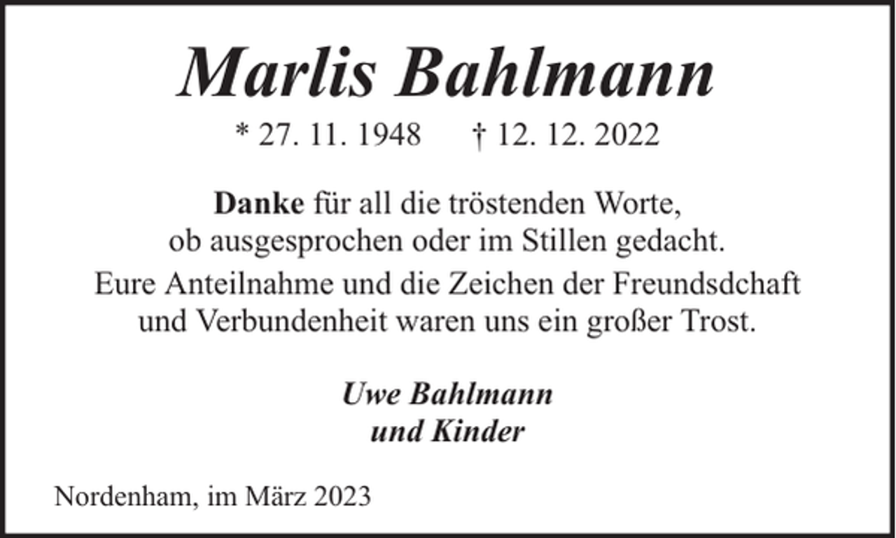 <p>Marlis Bahlmann<br />* 27. 11. 1948</p><p>† 12. 12. 2022</p><p>Danke für all die tröstenden Worte,<br />ob ausgesprochen oder im Stillen gedacht.<br />Eure Anteilnahme und die Zeichen der Freundsdchaft<br />und Verbundenheit waren uns ein großer Trost.<br />Uwe Bahlmann<br />und Kinder<br />Nordenham, im März 2023</p>