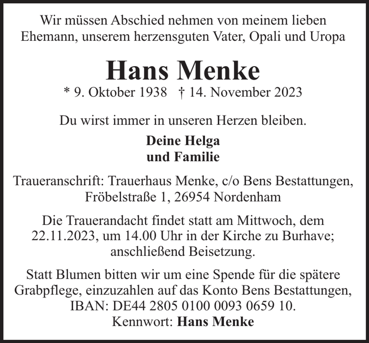 <p>Wir müssen Abschied nehmen von meinem lieben<br />Ehemann, unserem herzensguten Vater, Opali und Uropa</p><p>Hans Menke</p><p>* 9. Oktober 1938 † 14. November 2023<br />Du wirst immer in unseren Herzen bleiben.<br />Deine Helga<br />und Familie<br />Traueranschrift: Trauerhaus Menke, c/o Bens Bestattungen,<br />Fröbelstraße 1, 26954 Nordenham<br />Die Trauerandacht findet statt am Mittwoch, dem<br />22.11.2023, um 14.00 Uhr in der Kirche zu Burhave;<br />anschließend Beisetzung.<br />Statt Blumen bitten wir um eine Spende für die spätere<br />Grabpflege, einzuzahlen auf das Konto Bens Bestattungen,<br />IBAN: DE44 2805 0193 0659 10.<br />Kennwort: Hans Menke</p>