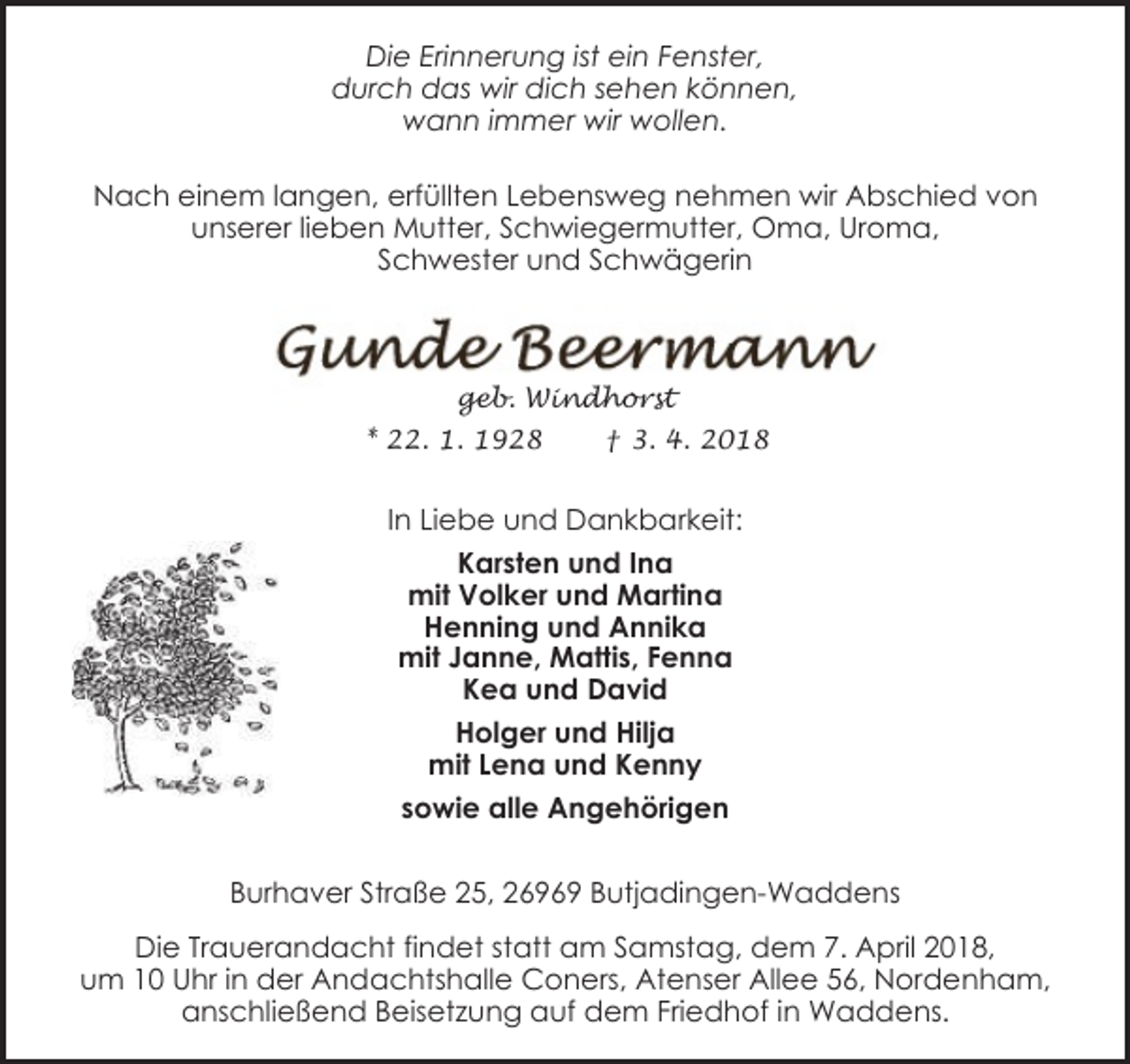 <p>Die Erinnerung ist ein Fenster,<br />durch das wir dich sehen können,<br />wann immer wir wollen.<br />Nach einem langen, erfüllten Lebensweg nehmen wir Abschied von<br />unserer lieben Mutter, Schwiegermutter, Oma, Uroma,<br />Schwester und Schwägerin</p><p>geb. Windhorst<br />* 22. 1. 1928</p><p>† 3. 4. 2018</p><p>In Liebe und Dankbarkeit:<br />Karsten und Ina<br />mit Volker und Martina<br />Henning und Annika<br />mit Janne, Mattis, Fenna<br />Kea und David<br />Holger und Hilja<br />mit Lena und Kenny<br />sowie alle Angehörigen<br />Burhaver Straße 25, 26969 Butjadingen-Waddens<br />Die Trauerandacht findet statt am Samstag, dem 7. April 2018,<br />um 10 Uhr in der Andachtshalle Coners, Atenser Allee 56, Nordenham,<br />anschließend Beisetzung auf dem Friedhof in Waddens.</p>