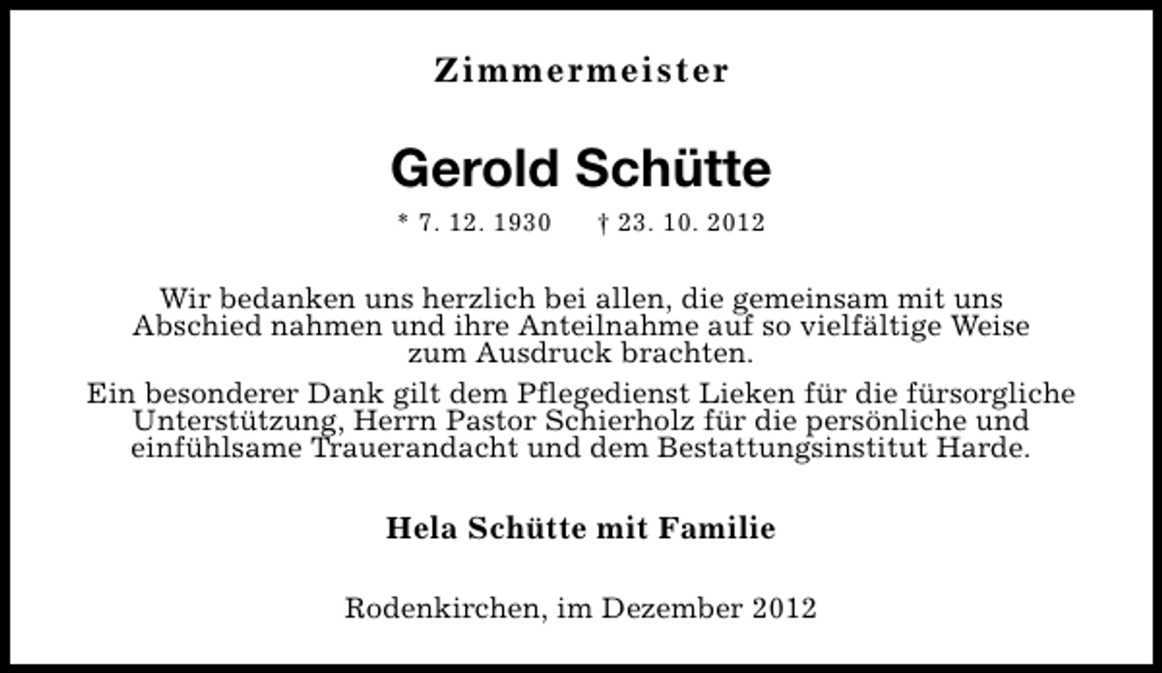 <p>Zimmermeister</p><p>Gerold Schütte<br />* 7. 12. 1930</p><p>† 23. 10. 2012</p><p>Wir bedanken uns herzlich bei allen, die gemeinsam mit uns<br />Abschied nahmen und ihre Anteilnahme auf so vielfältige Weise<br />zum Ausdruck brachten.<br />Ein besonderer Dank gilt dem Pflegedienst Lieken für die fürsorgliche<br />Unterstützung, Herrn Pastor Schierholz für die persönliche und<br />einfühlsame Trauerandacht und dem Bestattungsinstitut Harde.</p><p>Hela Schütte mit Familie<br />Rodenkirchen, im Dezember 2012</p>