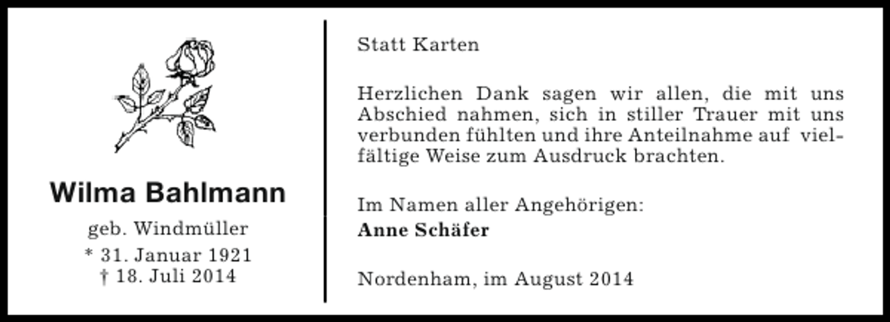<p>Statt Karten<br />Herzlichen Dank sagen wir allen, die mit uns<br />Abschied nahmen, sich in stiller Trauer mit uns<br />verbunden fühlten und ihre Anteilnahme auf vielfältige Weise zum Ausdruck brachten.</p><p>Wilma Bahlmann<br />geb. Windmüller<br />* 31. Januar 1921<br />† 18. Juli 2014</p><p>Im Namen aller Angehörigen:<br />Anne Schäfer<br />Nordenham, im August 2014</p>