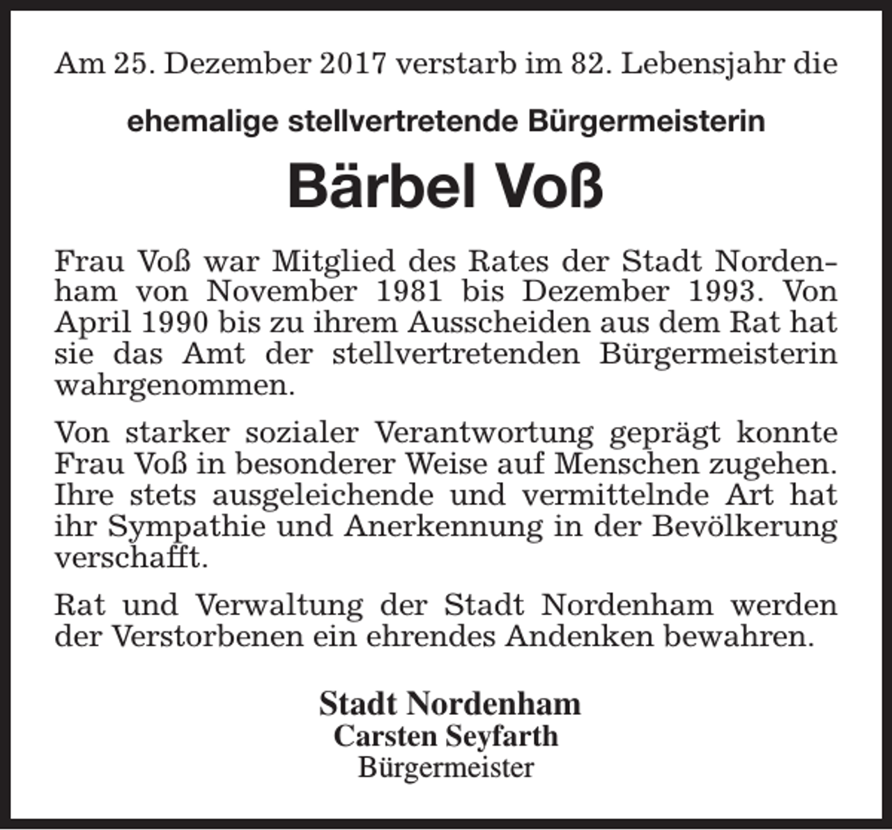 <p>Am 25. Dezember 2017 verstarb im 82. Lebensjahr die<br />ehemalige stellvertretende Bürgermeisterin</p>
<p>Bärbel Voß<br />Frau Voß war Mitglied des Rates der Stadt Nordenham von November 1981 bis Dezember 1993. Von<br />April 1990 bis zu ihrem Ausscheiden aus dem Rat hat<br />sie das Amt der stellvertretenden Bürgermeisterin<br />wahrgenommen.<br />Von starker sozialer Verantwortung geprägt konnte<br />Frau Voß in besonderer Weise auf Menschen zugehen.<br />Ihre stets ausgeleichende und vermittelnde Art hat<br />ihr Sympathie und Anerkennung in der Bevölkerung<br />verschafft.<br />Rat und Verwaltung der Stadt Nordenham werden<br />der Verstorbenen ein ehrendes Andenken bewahren.</p>
<p>Stadt Nordenham<br />Carsten Seyfarth<br />Bürgermeister</p>