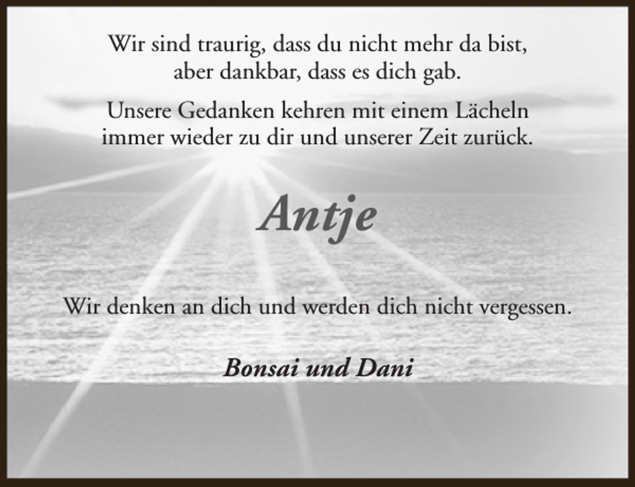 <p>Wir sind traurig, dass du nicht mehr da bist,<br />aber dankbar, dass es dich gab.<br />Unsere Gedanken kehren mit einem Lächeln<br />immer wieder zu dir und unserer Zeit zurück.</p><p>Antje<br />Wir denken an dich und werden dich nicht vergessen.</p><p>Bonsai und Dani</p>