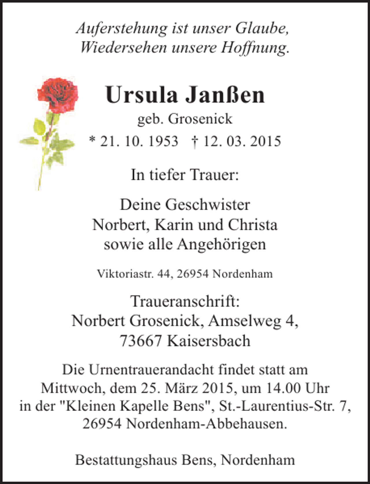 <p>Auferstehung ist unser Glaube,<br />Wiedersehen unsere Hoffnung.</p><p>Ursula Janßen</p><p>geb. Grosenick<br />* 21. 10. 1953 † 12. 03. 2015</p><p>In tiefer Trauer:<br />Deine Geschwister<br />Norbert, Karin und Christa<br />sowie alle Angehörigen<br />Viktoriastr. 44, 26954 Nordenham</p><p>Traueranschrift:<br />Norbert Grosenick, Amselweg 4,<br />73667 Kaisersbach<br />Die Urnentrauerandacht findet statt am<br />Mittwoch, dem 25. März 2015, um 14.00 Uhr<br />in der "Kleinen Kapelle Bens", St.-Laurentius-Str. 7,<br />26954 Nordenham-Abbehausen.<br />Bestattungshaus Bens, Nordenham</p>
