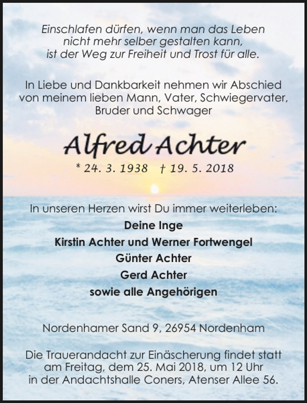 <p>Einschlafen dürfen, wenn man das Leben<br />nicht mehr selber gestalten kann,<br />ist der Weg zur Freiheit und Trost für alle.<br />In Liebe und Dankbarkeit nehmen wir Abschied<br />von meinem lieben Mann, Vater, Schwiegervater,<br />Bruder und Schwager</p><p>* 24. 3. 1938</p><p>† 19. 5. 2018</p><p>In unseren Herzen wirst Du immer weiterleben:<br />Deine Inge<br />Kirstin Achter und Werner Fortwengel<br />Günter Achter<br />Gerd Achter<br />sowie alle Angehörigen<br />Nordenhamer Sand 9, 26954 Nordenham<br />Die Trauerandacht zur Einäscherung findet statt<br />am Freitag, dem 25. Mai 2018, um 12 Uhr<br />in der Andachtshalle Coners, Atenser Allee 56.</p>