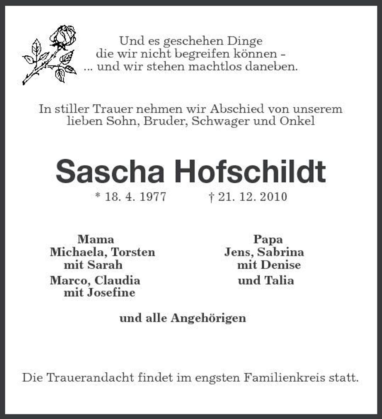 <p>Und es geschehen Dinge<br />die wir nicht begreifen können -<br />... und wir stehen machtlos daneben.<br />In stiller Trauer nehmen wir Abschied von unserem<br />lieben Sohn, Bruder, Schwager und Onkel<br />Sascha Hofschildt<br />* 18. 4. 1977 † 21. 12. 2010<br />Mama Papa<br />Michaela, Torsten Jens, Sabrina<br />mit Sarah mit Denise<br />Marco, Claudia und Talia<br />mit Josefine</p>
<p>und alle Angehörigen</p>
<p>Die Trauerandacht findet im engsten Familienkreis statt.</p>