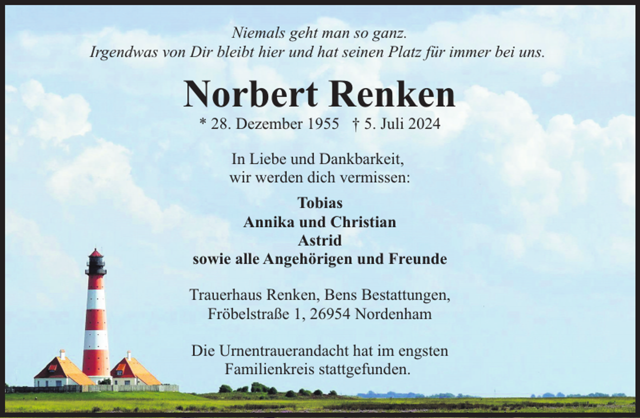 <p>Niemals geht man so ganz.<br />Irgendwas von Dir bleibt hier und hat seinen Platz für immer bei uns.</p><p>Norbert Renken<br />* 28. Dezember 1955 † 5. Juli 2024<br />In Liebe und Dankbarkeit,<br />wir werden dich vermissen:<br />Tobias<br />Annika und Christian<br />Astrid<br />sowie alle Angehörigen und Freunde<br />Trauerhaus Renken, Bens Bestattungen,<br />Fröbelstraße 1, 26954 Nordenham<br />Die Urnentrauerandacht hat im engsten<br />Familienkreis stattgefunden.</p>