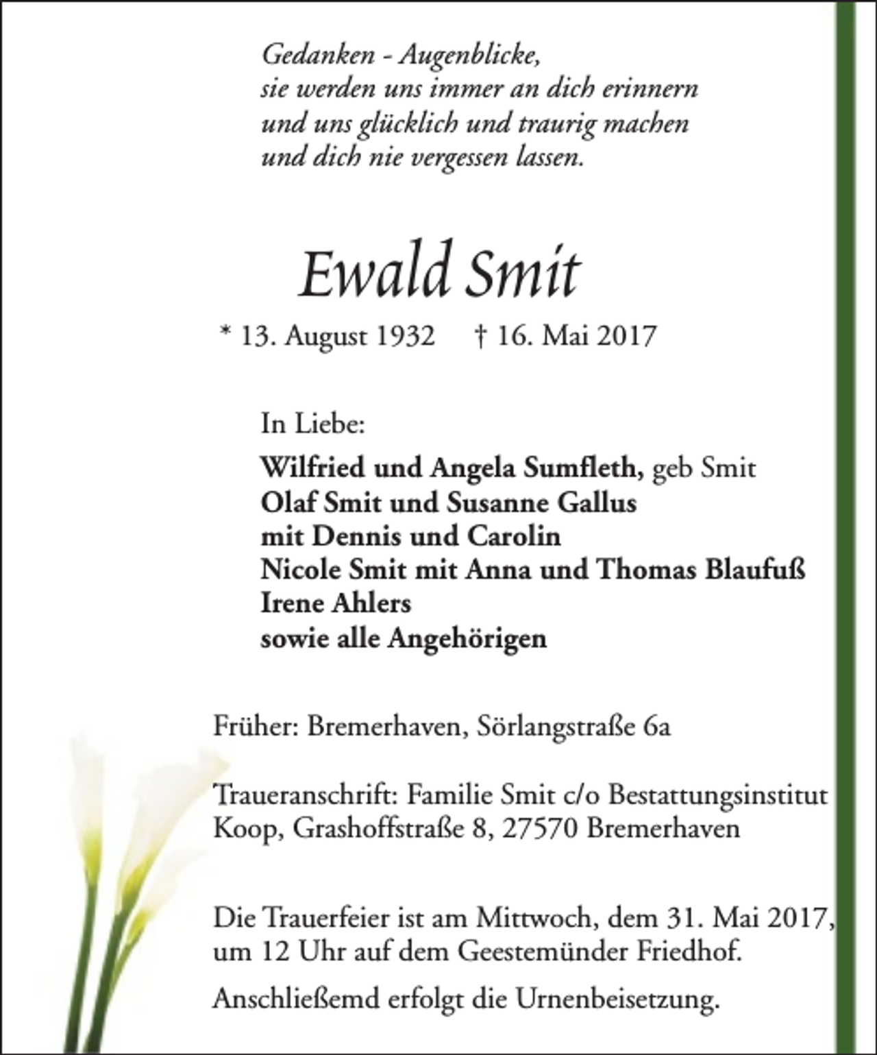 <p>Gedanken - Augenblicke,<br />sie werden uns immer an dich erinnern<br />und uns glücklich und traurig machen<br />und dich nie vergessen lassen.</p><p>Ewald Smit</p><p>* 13. August 1932</p><p>† 16. Mai 2017</p><p>In Liebe:<br />Wilfried und Angela Sumfleth, geb Smit<br />Olaf Smit und Susanne Gallus<br />mit Dennis und Carolin<br />Nicole Smit mit Anna und Thomas Blaufuß<br />Irene Ahlers<br />sowie alle Angehörigen<br />Früher: Bremerhaven, Sörlangstraße 6a<br />Traueranschrift: Familie Smit c/o Bestattungsinstitut<br />Koop, Grashoffstraße 8, 27570 Bremerhaven<br />Die Trauerfeier ist am Mittwoch, dem 31. Mai 2017,<br />um 12 Uhr auf dem Geestemünder Friedhof.<br />Anschließemd erfolgt die Urnenbeisetzung.</p>
