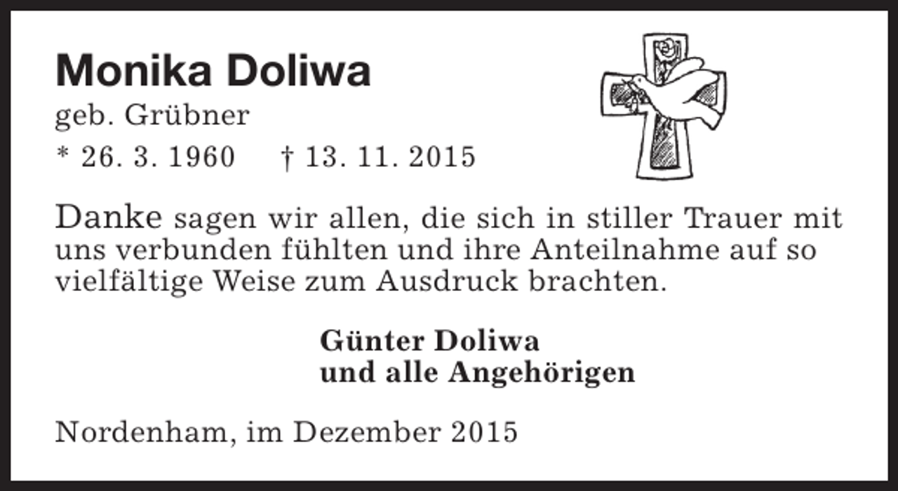<p>Monika Doliwa</p><p>geb. Grübner<br />* 26. 3. 1960  13. 11. 2015</p><p>Danke sagen wir allen, die sich in stiller Trauer mit</p><p>uns verbunden fühlten und ihre Anteilnahme auf so<br />vielfältige Weise zum Ausdruck brachten.<br />Günter Doliwa<br />und alle Angehörigen<br />Nordenham, im Dezember 2015</p>