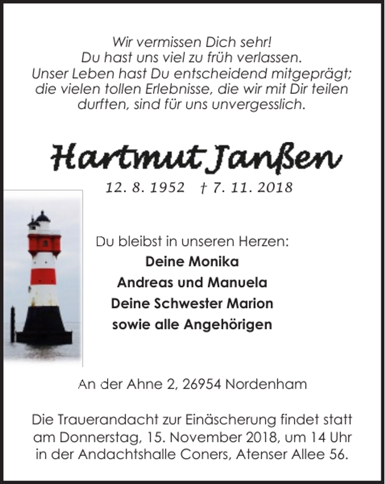 <p>Wir vermissen Dich sehr!<br />Du hast uns viel zu früh verlassen.<br />Unser Leben hast Du entscheidend mitgeprägt;<br />die vielen tollen Erlebnisse, die wir mit Dir teilen<br />durften, sind für uns unvergesslich.</p>
<p>* 12. 8. 1952</p>
<p>† 7. 11. 2018</p>
<p>Du bleibst in unseren Herzen:<br />Deine Monika<br />Andreas und Manuela<br />Deine Schwester Marion<br />sowie alle Angehörigen</p>
<p>An der Ahne 2, 26954 Nordenham<br />Die Trauerandacht zur Einäscherung findet statt<br />am Donnerstag, 15. November 2018, um 14 Uhr<br />in der Andachtshalle Coners, Atenser Allee 56.</p>