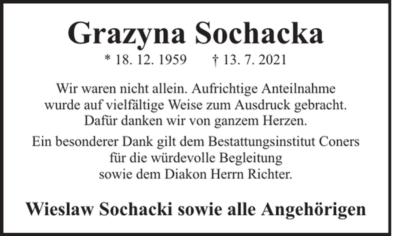<p>Grazyna Sochacka<br />* 18. 12. 1959</p><p>† 13. 7. 2021</p><p>Wir waren nicht allein. Aufrichtige Anteilnahme<br />wurde auf vielfältige Weise zum Ausdruck gebracht.<br />Dafür danken wir von ganzem Herzen.<br />Ein besonderer Dank gilt dem Bestattungsinstitut Coners<br />für die würdevolle Begleitung<br />sowie dem Diakon Herrn Richter.</p><p>Wieslaw Sochacki sowie alle Angehörigen</p>