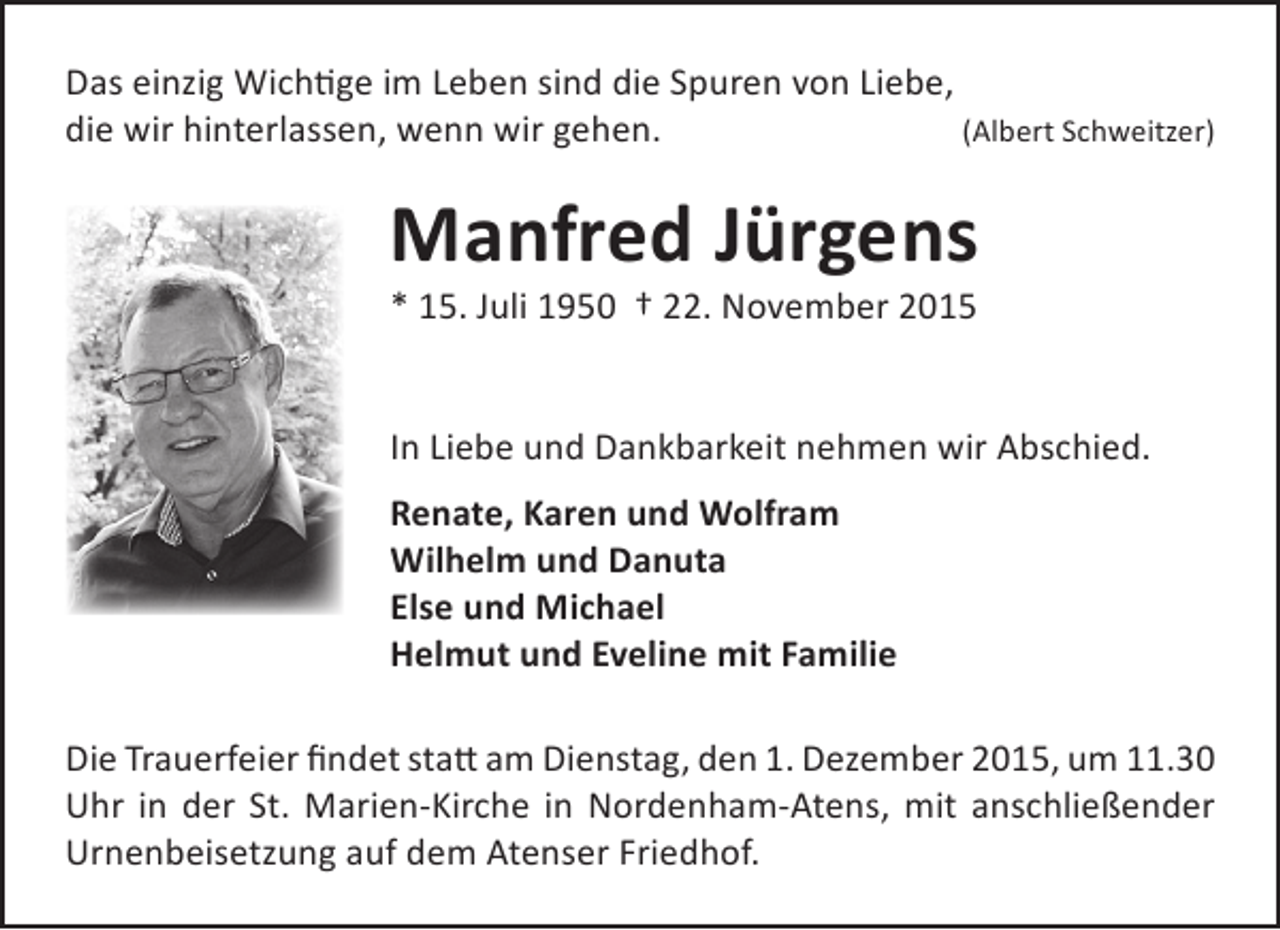 <p>Das einzig Wichtige im Leben sind die Spuren von Liebe,<br />die wir hinterlassen, wenn wir gehen.<br />(Albert Schweitzer)</p>
<p>Manfred JÃ¼rgens<br />* 15. Juli 1950 â€ 22. November 2015</p>
<p>In Liebe und Dankbarkeit nehmen wir Abschied.<br />Renate, Karen und Wolfram<br />Wilhelm und Danuta<br />Else und Michael<br />Helmut und Eveline mit Familie<br />Die Trauerfeier findet statt am Dienstag, den 1. Dezember 2015, um 11.30<br />Uhr in der St. Marien-Kirche in Nordenham-Atens, mit anschlieÃŸender<br />Urnenbeisetzung auf dem Atenser Friedhof.</p>