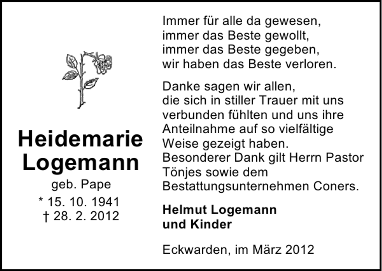 <p>Immer für alle da gewesen,<br />immer das Beste gewollt,<br />immer das Beste gegeben,<br />wir haben das Beste verloren.</p><p>Heidemarie<br />Logemann<br />geb. Pape<br />* 15. 10. 1941<br />† 28. 2. 2012</p><p>Danke sagen wir allen,<br />die sich in stiller Trauer mit uns<br />verbunden fühlten und uns ihre<br />Anteilnahme auf so vielfältige<br />Weise gezeigt haben.<br />Besonderer Dank gilt Herrn Pastor<br />Tönjes sowie dem<br />Bestattungsunternehmen Coners.<br />Helmut Logemann<br />und Kinder<br />Eckwarden, im März 2012</p>