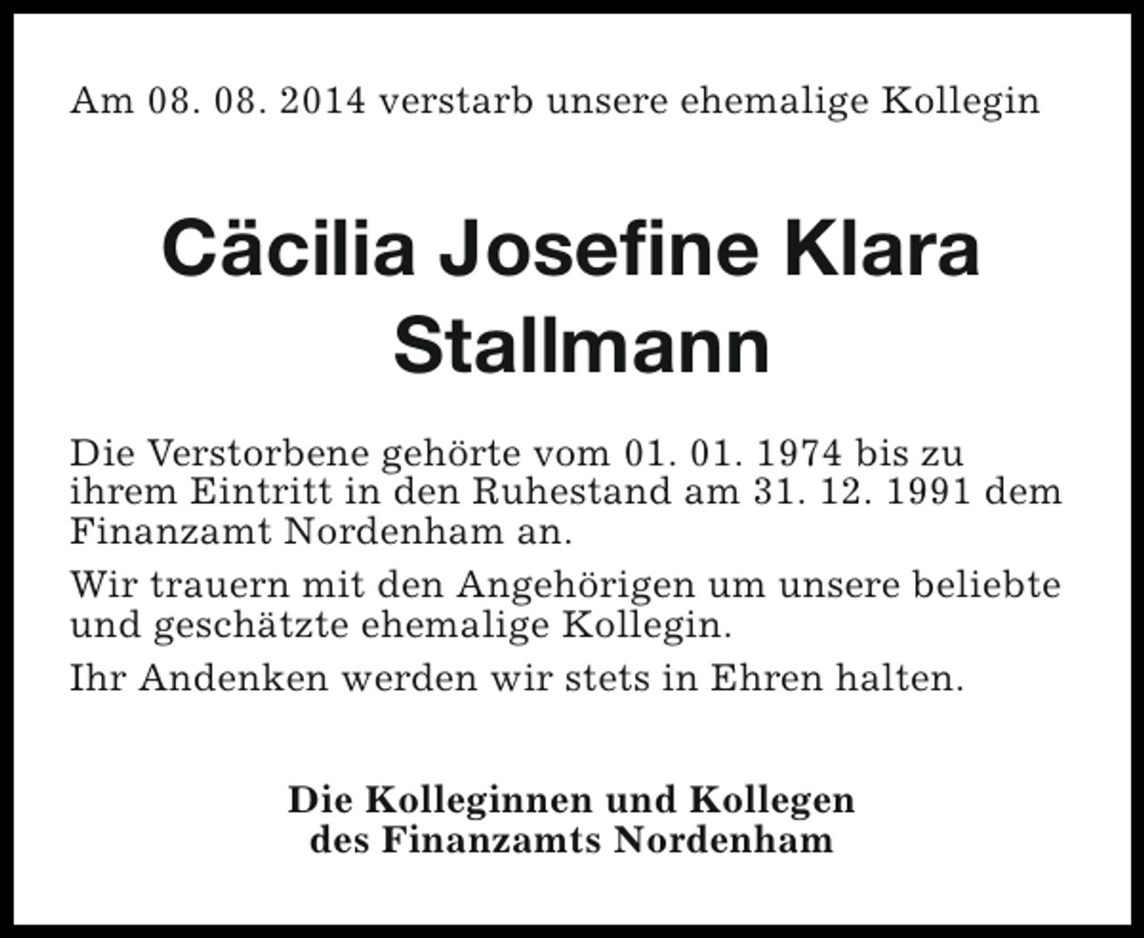 <p>Am 08. 08. 2014 verstarb unsere ehemalige Kollegin</p><p>Cäcilia Josefine Klara<br />Stallmann<br />Die Verstorbene gehörte vom 01. 01. 1974 bis zu<br />ihrem Eintritt in den Ruhestand am 31. 12. 1991 dem<br />Finanzamt Nordenham an.<br />Wir trauern mit den Angehörigen um unsere beliebte<br />und geschätzte ehemalige Kollegin.<br />Ihr Andenken werden wir stets in Ehren halten.<br />Die Kolleginnen und Kollegen<br />des Finanzamts Nordenham</p>