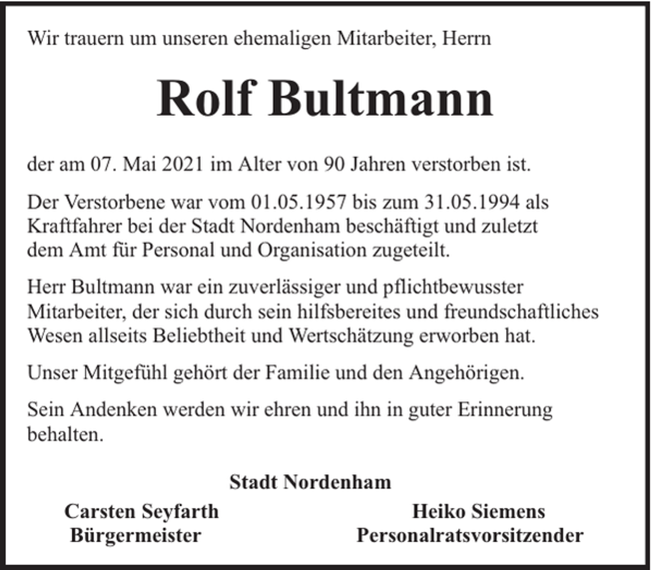 <p>Wir trauern um unseren ehemaligen Mitarbeiter, Herrn</p><p>Rolf Bultmann<br />der am 07. Mai 2021 im Alter von 90 Jahren verstorben ist.<br />Der Verstorbene war vom 01.05.1957 bis zum 31.05.1994 als<br />Kraftfahrer bei der Stadt Nordenham beschäftigt und zuletzt<br />dem Amt für Personal und Organisation zugeteilt.<br />Herr Bultmann war ein zuverlässiger und pflichtbewusster<br />Mitarbeiter, der sich durch sein hilfsbereites und freundschaftliches<br />Wesen allseits Beliebtheit und Wertschätzung erworben hat.<br />Unser Mitgefühl gehört der Familie und den Angehörigen.<br />Sein Andenken werden wir ehren und ihn in guter Erinnerung<br />behalten.<br />Stadt Nordenham<br />Carsten Seyfarth<br />Bürgermeister</p><p>Heiko Siemens<br />Personalratsvorsitzender</p>