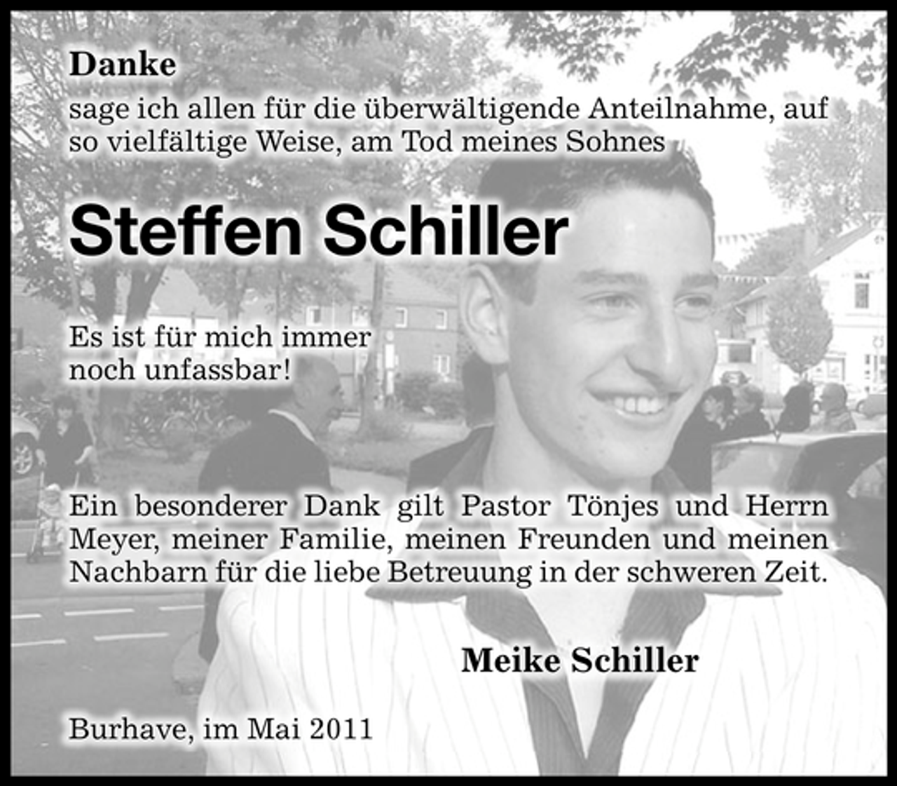 <p>Danke<br />sage ich allen für die überwältigende Anteilnahme, auf so vielfältige Weise, am Tod meines Sohnes</p><p>Steffen Schiller<br />Es ist für mich immer noch unfassbar!</p><p>Ein besonderer Dank gilt Pastor Tönjes und Herrn Meyer, meiner Familie, meinen Freunden und meinen Nachbarn für die liebe Betreuung in der schweren Zeit.</p><p>Meike Schiller<br />Burhave, im Mai 2011</p>