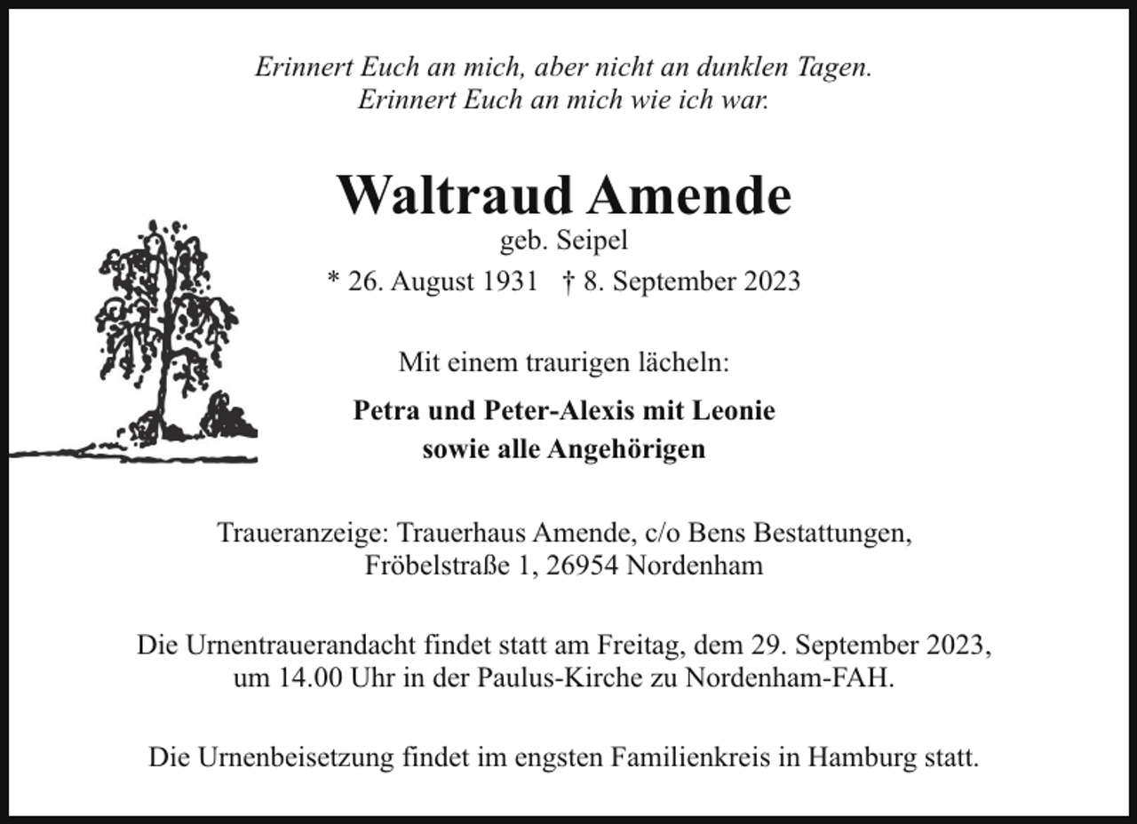 <p>Erinnert Euch an mich, aber nicht an dunklen Tagen.<br />Erinnert Euch an mich wie ich war.</p><p>Waltraud Amende</p><p>geb. Seipel<br />* 26. August 1931 † 8. September 2023<br />Mit einem traurigen lächeln:<br />Petra und Peter-Alexis mit Leonie<br />sowie alle Angehörigen<br />Traueranzeige: Trauerhaus Amende, c/o Bens Bestattungen,<br />Fröbelstraße 1, 26954 Nordenham<br />Die Urnentrauerandacht findet statt am Freitag, dem 29. September 2023,<br />um 14.00 Uhr in der Paulus-Kirche zu Nordenham-FAH.<br />Die Urnenbeisetzung findet im engsten Familienkreis in Hamburg statt.</p>