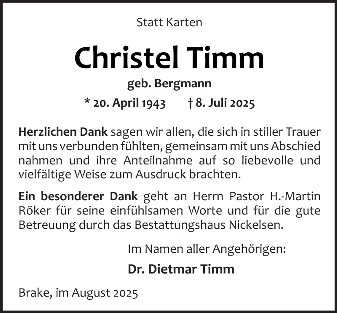 <p>Statt Karten</p><p>Christel Timm<br />geb. Bergmann<br />* 20. April 1943<br />† 8. Juli 2025</p><p>Herzlichen Dank sagen wir allen, die sich in stiller Trauer<br />mit uns verbunden fühlten, gemeinsam mit uns Abschied<br />nahmen und ihre Anteilnahme auf so liebevolle und<br />vielfältige Weise zum Ausdruck brachten.<br />Ein besonderer Dank geht an Herrn Pastor H.-Martin<br />Röker für seine einfühlsamen Worte und für die gute<br />Betreuung durch das Bestattungshaus Nickelsen.<br />Im Namen aller Angehörigen:</p><p>Dr. Dietmar Timm<br />Brake, im August 2025</p>