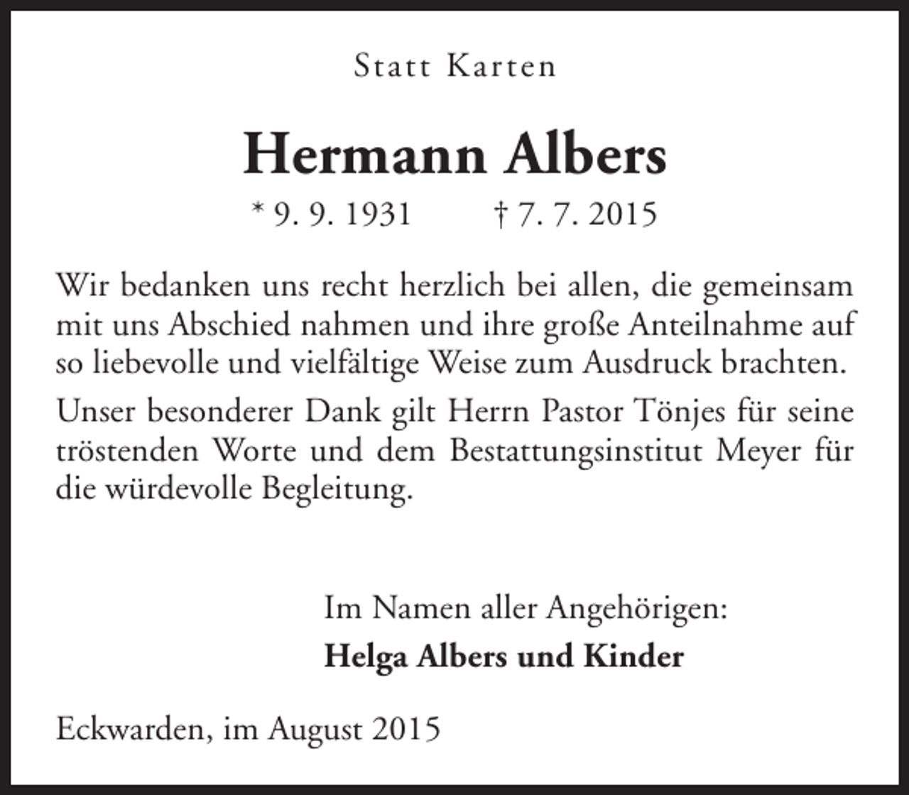 <p>Statt Kar ten</p><p>Hermann Albers<br />* 9. 9. 1931</p><p>† 7. 7. 2015</p><p>Wir bedanken uns recht herzlich bei allen, die gemeinsam<br />mit uns Abschied nahmen und ihre große Anteilnahme auf<br />so liebevolle und vielfältige Weise zum Ausdruck brachten.<br />Unser besonderer Dank gilt Herrn Pastor Tönjes für seine<br />tröstenden Worte und dem Bestattungsinstitut Meyer für<br />die würdevolle Begleitung.<br />Im Namen aller Angehörigen:<br />Helga Albers und Kinder<br />Eckwarden, im August 2015</p>