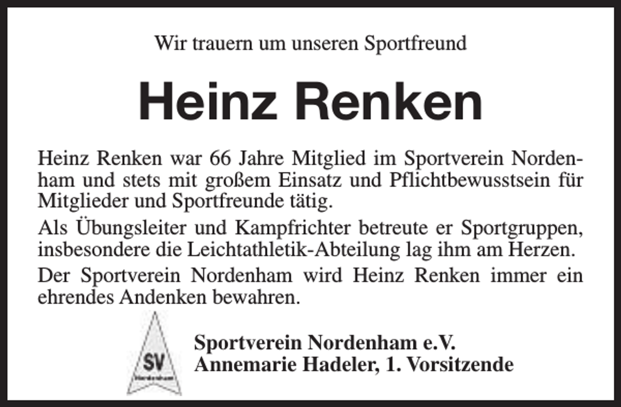 <p>Wir trauern um unseren Sportfreund</p><p>Heinz Renken<br />Heinz Renken war 66 Jahre Mitglied im Sportverein Nordenham und stets mit großem Einsatz und Pflichtbewusstsein für<br />Mitglieder und Sportfreunde tätig.<br />Als Übungsleiter und Kampfrichter betreute er Sportgruppen,<br />insbesondere die Leichtathletik-Abteilung lag ihm am Herzen.<br />Der Sportverein Nordenham wird Heinz Renken immer ein<br />ehrendes Andenken bewahren.<br />Sportverein Nordenham e.V.<br />Annemarie Hadeler, 1. Vorsitzende</p>