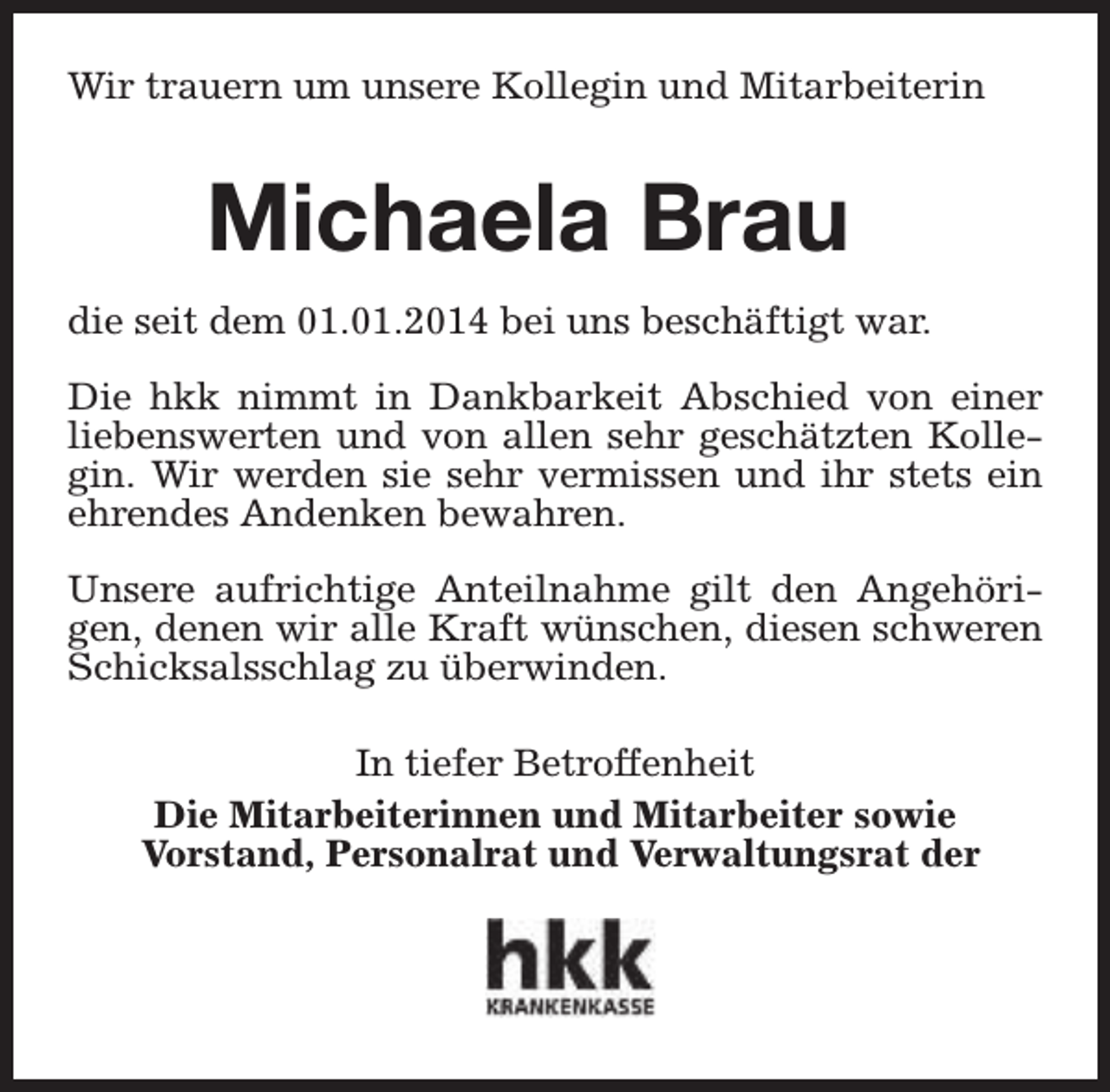<p>Wir trauern um unsere Kollegin und Mitarbeiterin</p><p>Michaela Brau<br />die seit dem 01.01.2014 bei uns beschäftigt war.<br />Die hkk nimmt in Dankbarkeit Abschied von einer<br />liebenswerten und von allen sehr geschätzten Kollegin. Wir werden sie sehr vermissen und ihr stets ein<br />ehrendes Andenken bewahren.<br />Unsere aufrichtige Anteilnahme gilt den Angehörigen, denen wir alle Kraft wünschen, diesen schweren<br />Schicksalsschlag zu überwinden.<br />In tiefer Betroffenheit<br />Die Mitarbeiterinnen und Mitarbeiter sowie<br />Vorstand, Personalrat und Verwaltungsrat der</p>