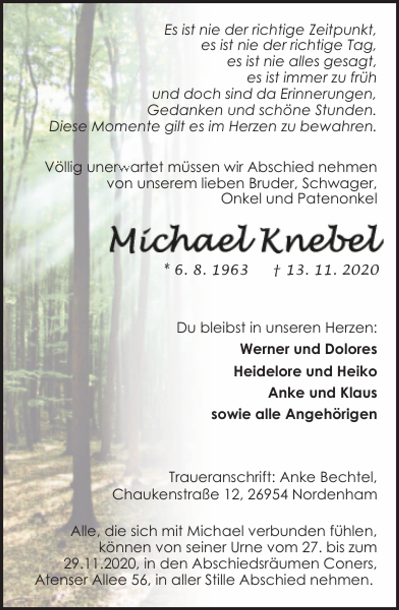 <p>Es ist nie der richtige Zeitpunkt,<br />es ist nie der richtige Tag,<br />es ist nie alles gesagt,<br />es ist immer zu früh<br />und doch sind da Erinnerungen,<br />Gedanken und schöne Stunden.<br />Diese Momente gilt es im Herzen zu bewahren.<br />rwartet müssen wir Abschied nehmen<br />Völlig unerw<br />von unserem lieben Bruder, Schwager,<br />Onkel und Patenonkel</p><p>* 6. 8. 1963</p><p>† 13. 11. 2020</p><p>Du bleibst in unseren Herzen:<br />Werner und Dolores<br />Heidelore und Heiko<br />Anke und Klaus<br />sowie alle Angehörigen</p><p>Traueranschrift: Anke Bechtel,<br />Chaukenstraße 12, 26954 Nordenham<br />Alle, die sich mit Michael verbunden fühlen,<br />können von seiner Urne vom 27. bis zum<br />29.11.2020, in den Abschiedsräumen Coners,<br />Atenser Allee 56, in aller Stille Abschied nehmen.</p>