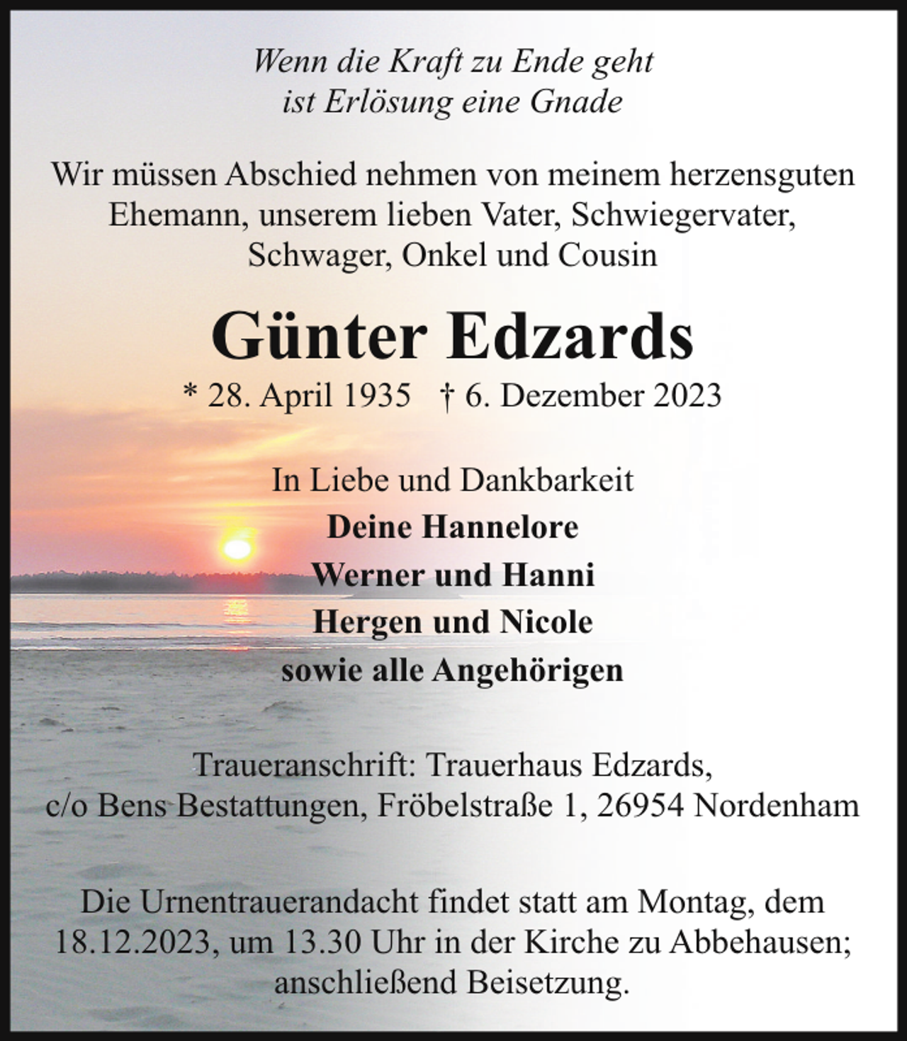 <p>Wenn die Kraft zu Ende geht<br />ist Erlösung eine Gnade<br />Wir müssen Abschied nehmen von meinem herzensguten<br />Ehemann, unserem lieben Vater, Schwiegervater,<br />Schwager, Onkel und Cousin</p><p>Günter Edzards</p><p>* 28. April 1935 † 6. Dezember 2023<br />In Liebe und Dankbarkeit<br />Deine Hannelore<br />Werner und Hanni<br />Hergen und Nicole<br />sowie alle Angehörigen<br />Traueranschrift: Trauerhaus Edzards,<br />c/o Bens Bestattungen, Fröbelstraße 1, 26954 Nordenham<br />Die Urnentrauerandacht findet statt am Montag, dem<br />18.12.2023, um 13.30 Uhr in der Kirche zu Abbehausen;<br />anschließend Beisetzung.</p>