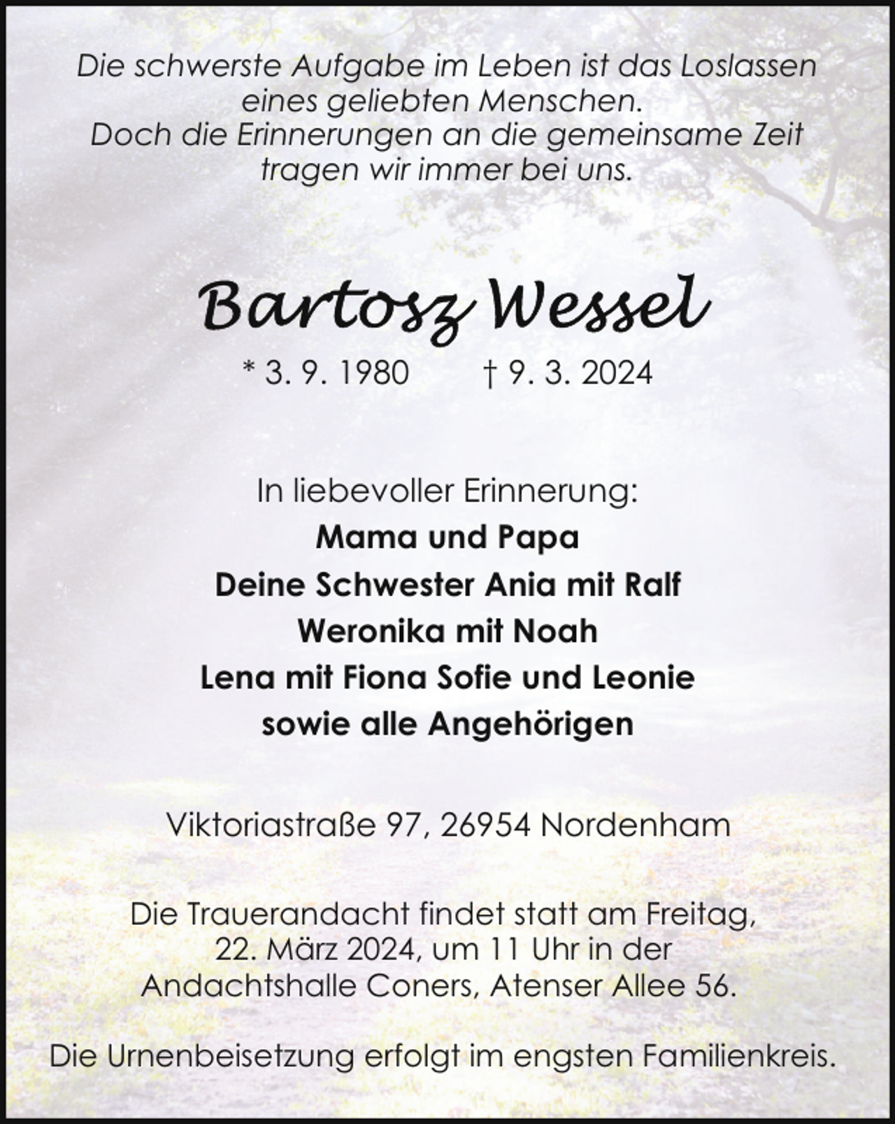 <p>Die schwerste Aufgabe im Leben ist das Loslassen<br />eines geliebten Menschen.<br />Doch die Erinnerungen an die gemeinsame Zeit<br />tragen wir immer bei uns.</p><p>* 3. 9. 1980</p><p>† 9. 3. 2024</p><p>In liebevoller Erinnerung:<br />Mama und Papa<br />Deine Schwester Ania mit Ralf<br />Weronika mit Noah<br />Lena mit Fiona Sofie und Leonie<br />sowie alle Angehörigen<br />Viktoriastraße 97, 26954 Nordenham<br />Die Trauerandacht findet statt am Freitag,<br />22. März 2024, um 11 Uhr in der<br />Andachtshalle Coners, Atenser Allee 56.<br />Die Urnenbeisetzung erfolgt im engsten Familienkreis.</p>