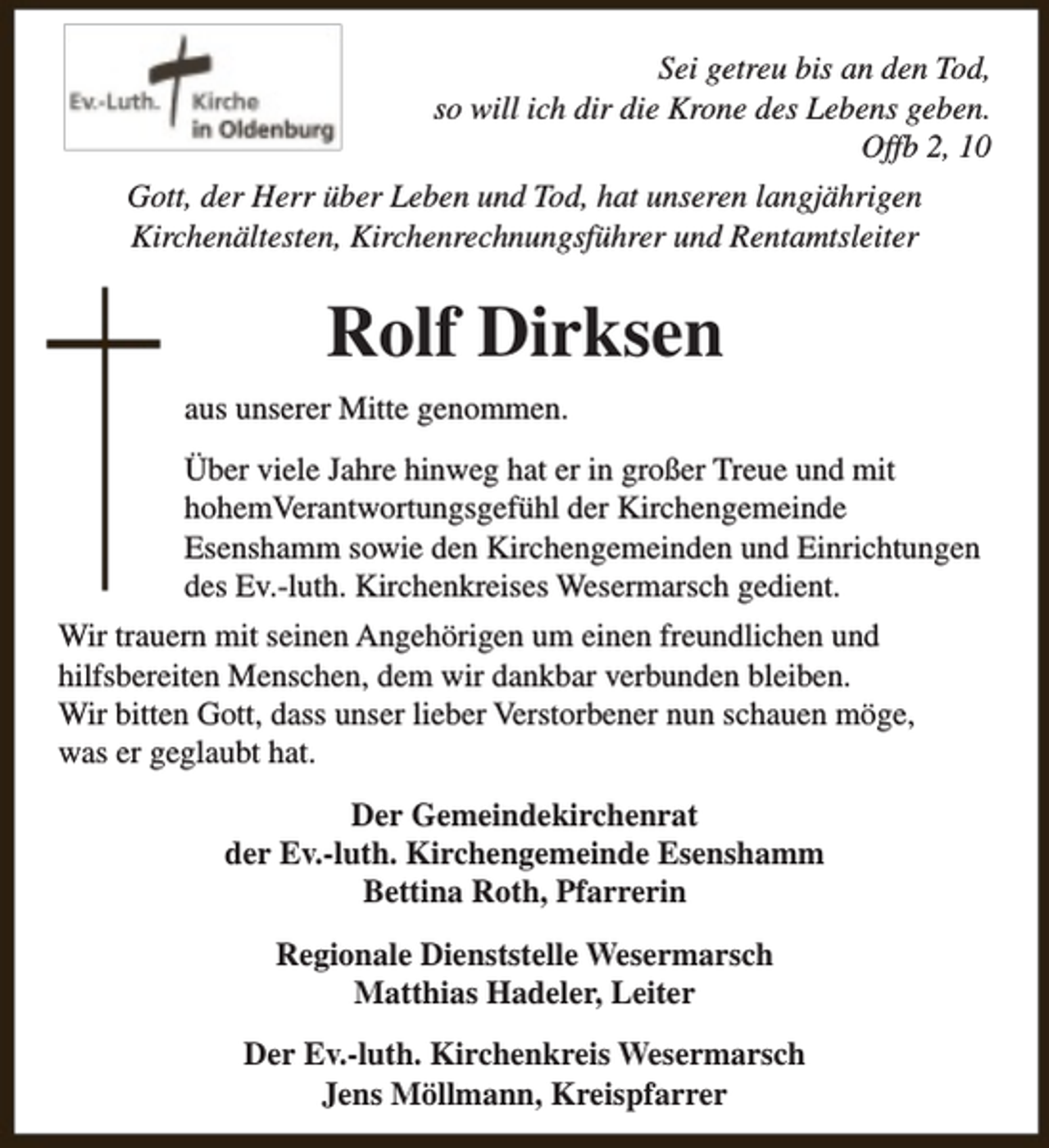<p>Sei getreu bis an den Tod,<br />so will ich dir die Krone des Lebens geben.<br />Offb 2, 10<br />Gott, der Herr über Leben und Tod, hat unseren langjährigen<br />Kirchenältesten, Kirchenrechnungsführer und Rentamtsleiter</p><p>Rolf Dirksen<br />aus unserer Mitte genommen.<br />Über viele Jahre hinweg hat er in großer Treue und mit<br />hohemVerantwortungsgefühl der Kirchengemeinde<br />Esenshamm sowie den Kirchengemeinden und Einrichtungen<br />des Ev.-luth. Kirchenkreises Wesermarsch gedient.<br />Wir trauern mit seinen Angehörigen um einen freundlichen und<br />hilfsbereiten Menschen, dem wir dankbar verbunden bleiben.<br />Wir bitten Gott, dass unser lieber Verstorbener nun schauen möge,<br />was er geglaubt hat.<br />Der Gemeindekirchenrat<br />der Ev.-luth. Kirchengemeinde Esenshamm<br />Bettina Roth, Pfarrerin<br />Regionale Dienststelle Wesermarsch<br />Matthias Hadeler, Leiter<br />Der Ev.-luth. Kirchenkreis Wesermarsch<br />Jens Möllmann, Kreispfarrer</p>