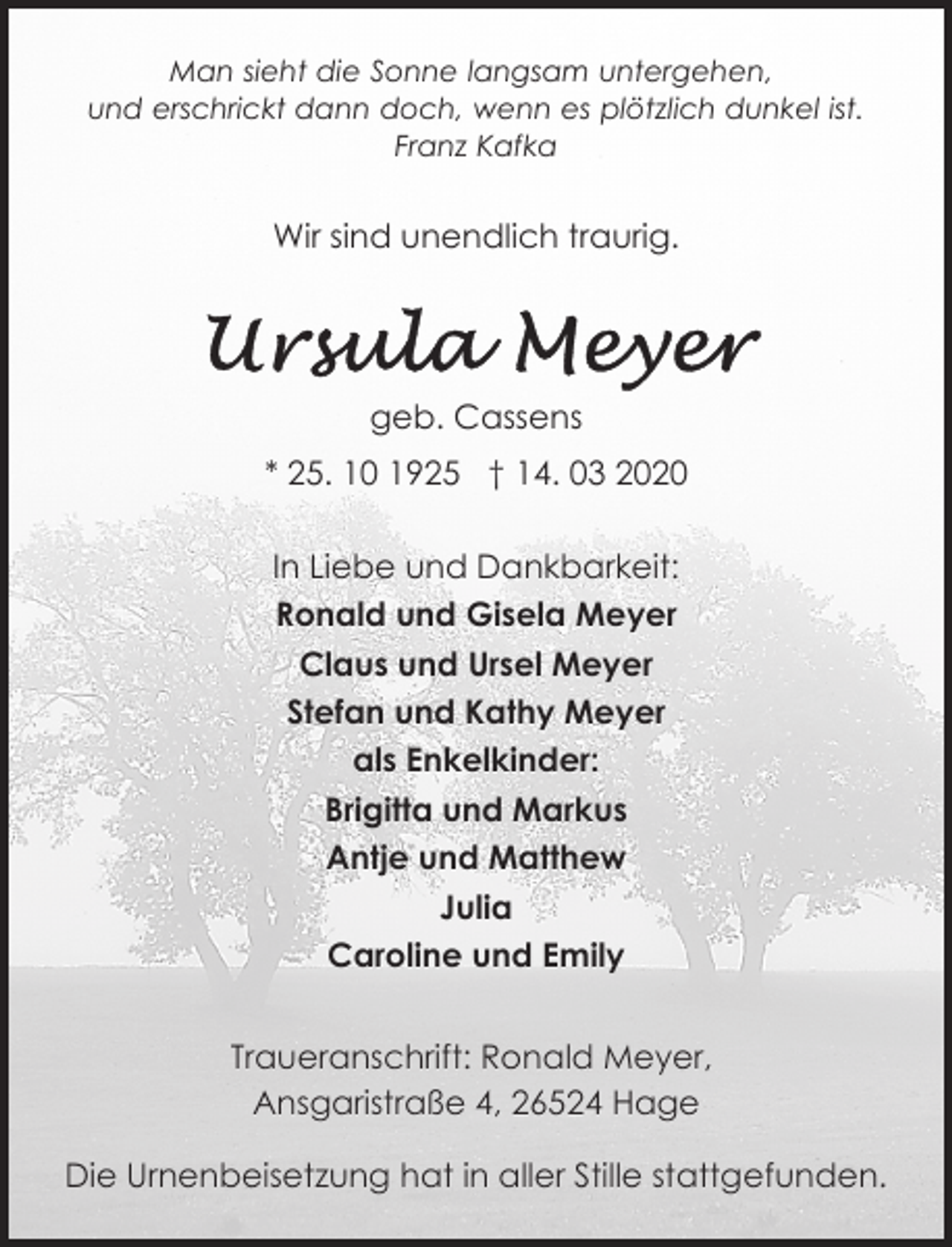 <p>Man sieht die Sonne langsam untergehen,<br />und erschrickt dann doch, wenn es plötzlich dunkel ist.<br />Franz Kafka</p><p>Wir sind unendlich traurig.</p><p>geb. Cassens<br />* 25. 10 1925 † 14. 03 2020<br />In Liebe und Dankbarkeit:<br />Ronald und Gisela Meyer<br />Claus und Ursel Meyer<br />Stefan und Kathy Meyer<br />als Enkelkinder:<br />Brigitta und Markus<br />Antje und Matthew<br />Julia<br />Caroline und Emily<br />Traueranschrift: Ronald Meyer,<br />Ansgaristraße 4, 26524 Hage<br />Die Urnenbeisetzung hat in aller Stille stattgefunden.</p>