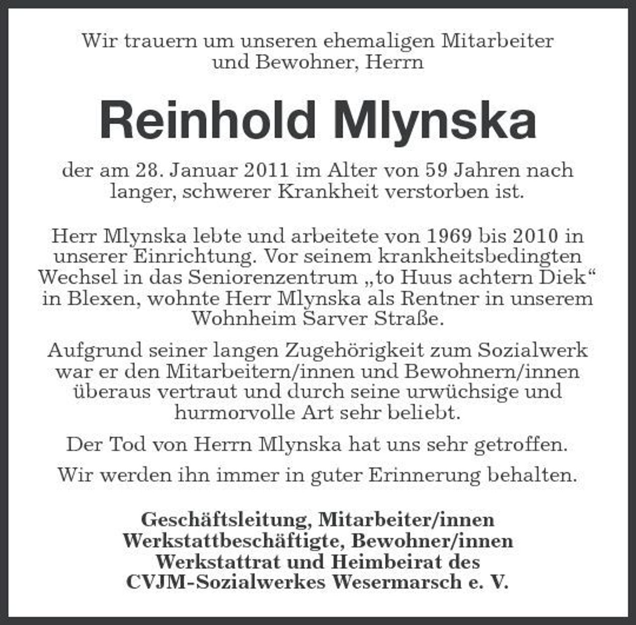 <p>Wir trauern um unseren ehemaligen Mitarbeiter und Bewohner, Herrn</p><p>Reinhold Mlynska<br />der am 28. Januar 2011 im Alter von 59 Jahren nach langer, schwerer Krankheit verstorben ist. Herr Mlynska lebte und arbeitete von 1969 bis 2010 in unserer Einrichtung. Vor seinem krankheitsbedingten Wechsel in das Seniorenzentrum „to Huus achtern Diek“ in Blexen, wohnte Herr Mlynska als Rentner in unserem Wohnheim Sarver Straße. Aufgrund seiner langen Zugehörigkeit zum Sozialwerk war er den Mitarbeitern/innen und Bewohnern/innen überaus vertraut und durch seine urwüchsige und hurmorvolle Art sehr beliebt. Der Tod von Herrn Mlynska hat uns sehr getroffen. Wir werden ihn immer in guter Erinnerung behalten. Geschäftsleitung, Mitarbeiter/innen Werkstattbeschäftigte, Bewohner/innen Werkstattrat und Heimbeirat des CVJM-Sozialwerkes Wesermarsch e. V.</p>