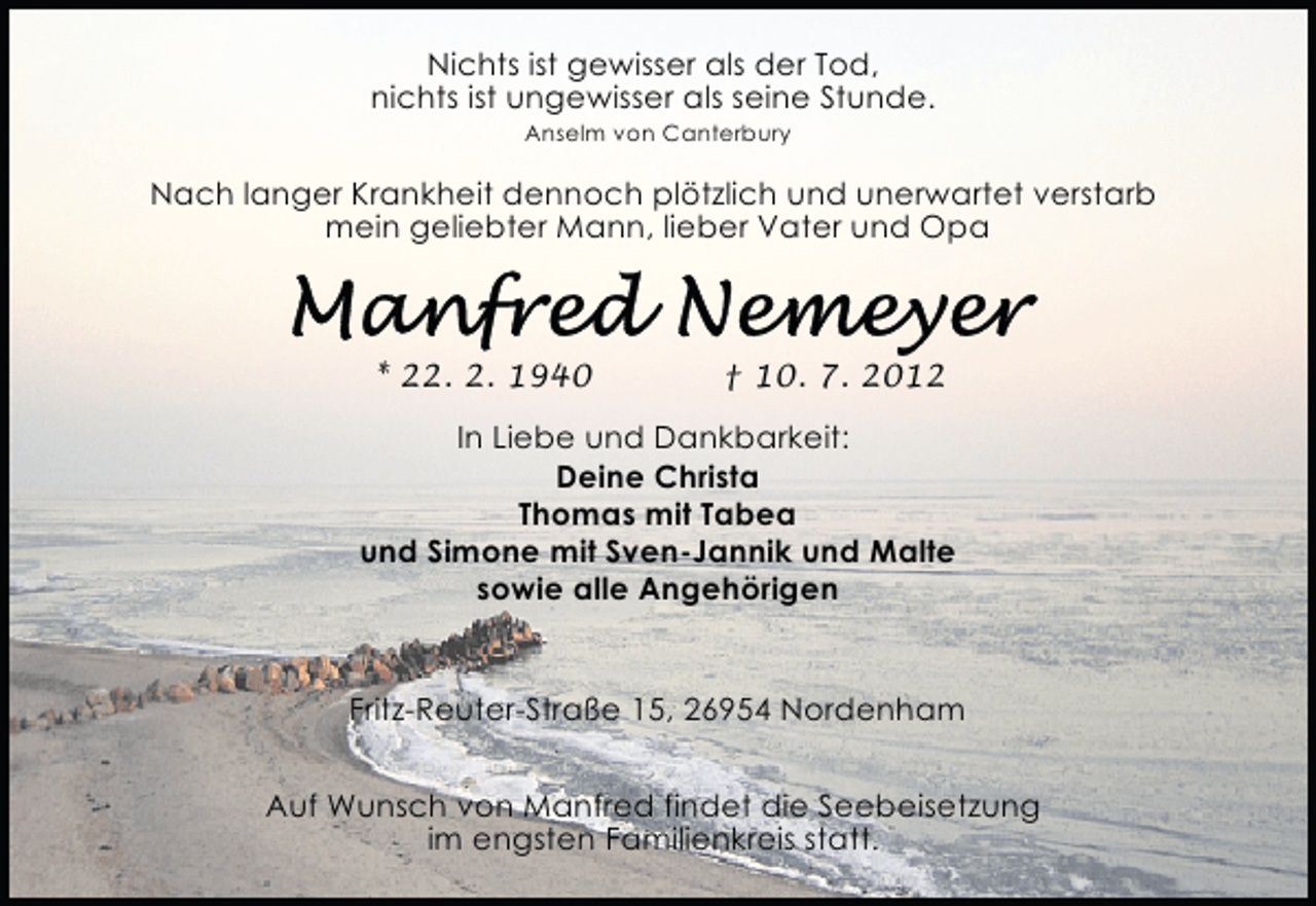 <p>Nichts ist gewisser als der Tod,<br />nichts ist ungewisser als seine Stunde.<br />Anselm von Canterbury</p>
<p>Nach langer Krankheit dennoch plötzlich und unerwartet verstarb<br />mein geliebter Mann, lieber Vater und Opa</p>
<p>* 22. 2. 1940</p>
<p>† 10. 7. 2012</p>
<p>In Liebe und Dankbarkeit:<br />Deine Christa<br />Thomas mit Tabea<br />und Simone mit Sven-Jannik und Malte<br />sowie alle Angehörigen<br />Fritz-Reuter-Straße 15, 26954 Nordenham<br />Auf Wunsch von Manfred findet die Seebeisetzung<br />im engsten Familienkreis statt.</p>