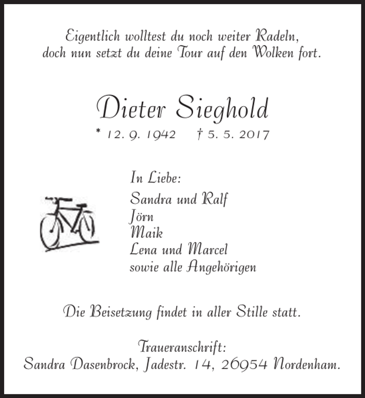 <p>Eigentlich wolltest du noch weiter Radeln,<br />doch nun setzt du deine Tour auf den Wolken fort.</p><p>Dieter Sieghold</p><p>* 12. 9. 1942</p><p>† 5. 5. 2017</p><p>In Liebe:<br />Sandra und Ralf<br />Jörn<br />Maik<br />Lena und Marcel<br />sowie alle Angehörigen<br />Die Beisetzung findet in aller Stille statt.<br />Traueranschrift:<br />Sandra Dasenbrock, Jadestr. 14, 26954 Nordenham.</p>