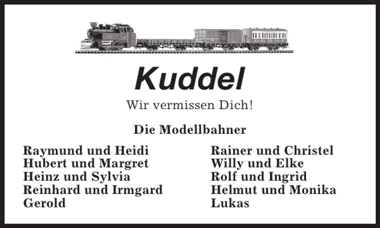<p>Kuddel</p><p>Wir vermissen Dich!<br />Die Modellbahner<br />Raymund und Heidi<br />Hubert und Margret<br />Heinz und Sylvia<br />Reinhard und Irmgard<br />Gerold</p><p>Rainer und Christel<br />Willy und Elke<br />Rolf und Ingrid<br />Helmut und Monika<br />Lukas</p>