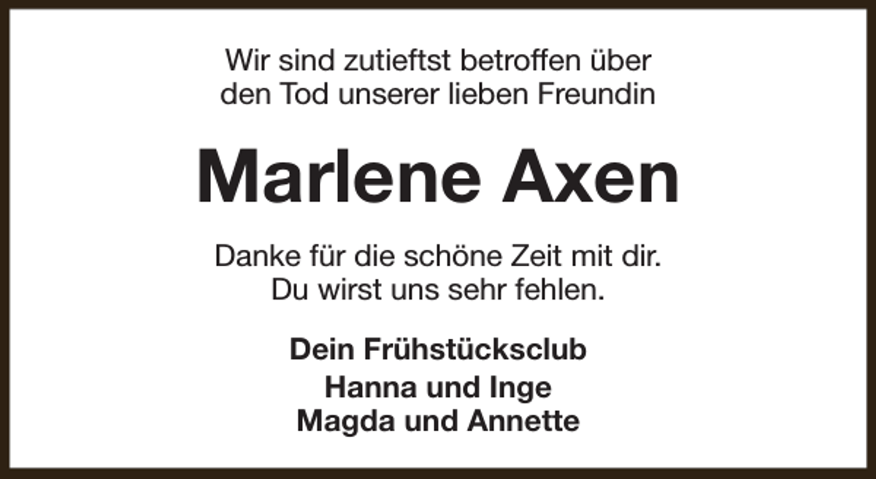 <p>Wir sind zutieftst betroffen über<br />den Tod unserer lieben Freundin</p><p>Marlene Axen<br />Danke für die schöne Zeit mit dir.<br />Du wirst uns sehr fehlen.<br />Dein Frühstücksclub<br />Hanna und Inge<br />Magda und Annette</p>