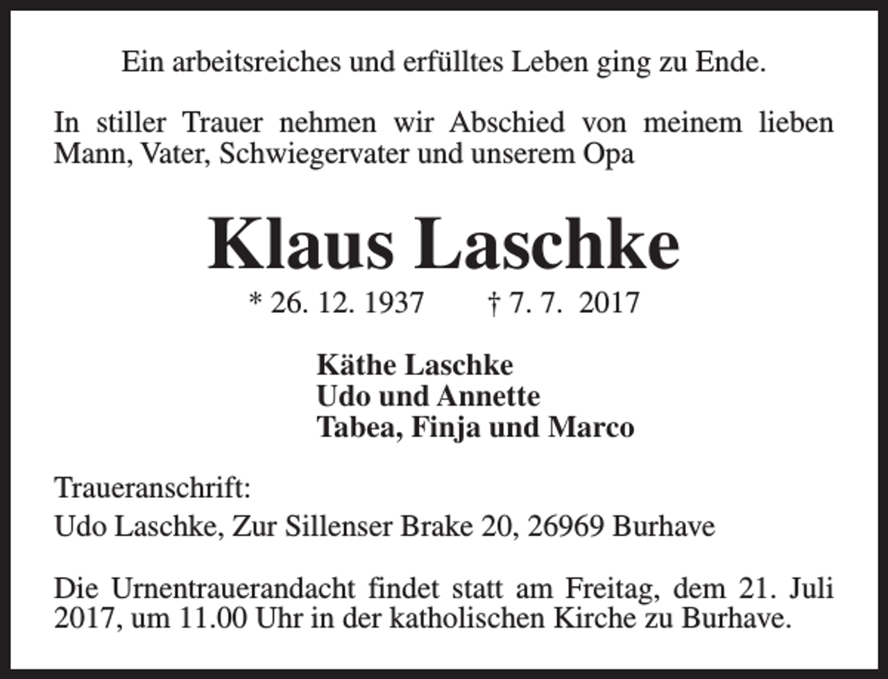 <p>Ein arbeitsreiches und erfülltes Leben ging zu Ende.<br />In stiller Trauer nehmen wir Abschied von meinem lieben<br />Mann, Vater, Schwiegervater und unserem Opa</p><p>Klaus Laschke<br />* 26. 12. 1937</p><p>† 7. 7. 2017</p><p>Käthe Laschke<br />Udo und Annette<br />Tabea, Finja und Marco<br />Traueranschrift:<br />Udo Laschke, Zur Sillenser Brake 20, 26969 Burhave<br />Die Urnentrauerandacht findet statt am Freitag, dem 21. Juli<br />2017, um 11.00 Uhr in der katholischen Kirche zu Burhave.</p>