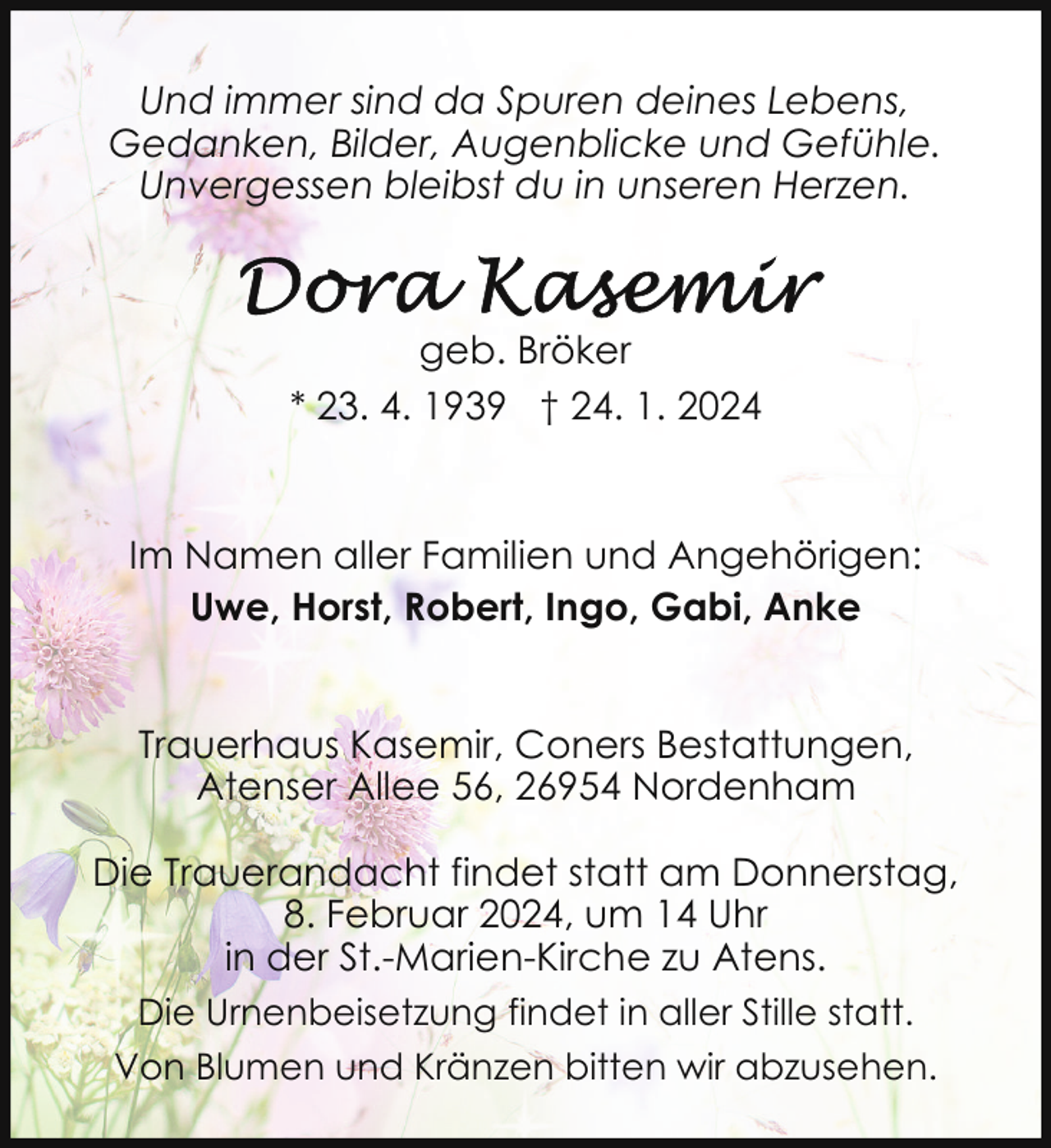 <p>Und immer sind da Spuren deines Lebens,<br />Gedanken, Bilder, Augenblicke und Gefühle.<br />Unvergessen bleibst du in unseren Herzen.</p><p>geb. Bröker<br />* 23. 4. 1939 † 24. 1. 2024</p><p>Im Namen aller Familien und Angehörigen:<br />Uwe, Horst, Robert, Ingo, Gabi, Anke<br />Trauerhaus Kasemir, Coners Bestattungen,<br />Atenser Allee 56, 26954 Nordenham<br />Die Trauerandacht findet statt am Donnerstag,<br />8. Februar 2024, um 14 Uhr<br />in der St.-Marien-Kirche zu Atens.<br />Die Urnenbeisetzung findet in aller Stille statt.<br />Von Blumen und Kränzen bitten wir abzusehen.</p>