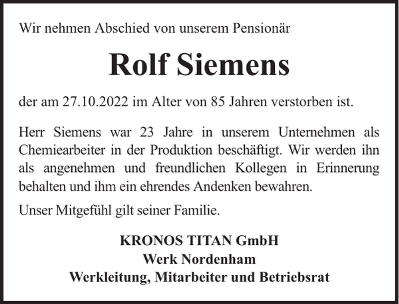 <p>Wir nehmen Abschied von unserem Pensionär</p><p>Rolf Siemens<br />der am 27.10.2022 im Alter von 85 Jahren verstorben ist.<br />Herr Siemens war 23 Jahre in unserem Unternehmen als<br />Chemiearbeiter in der Produktion beschäftigt. Wir werden ihn<br />als angenehmen und freundlichen Kollegen in Erinnerung<br />behalten und ihm ein ehrendes Andenken bewahren.<br />Unser Mitgefühl gilt seiner Familie.<br />KRONOS TITAN GmbH<br />Werk Nordenham<br />Werkleitung, Mitarbeiter und Betriebsrat</p>