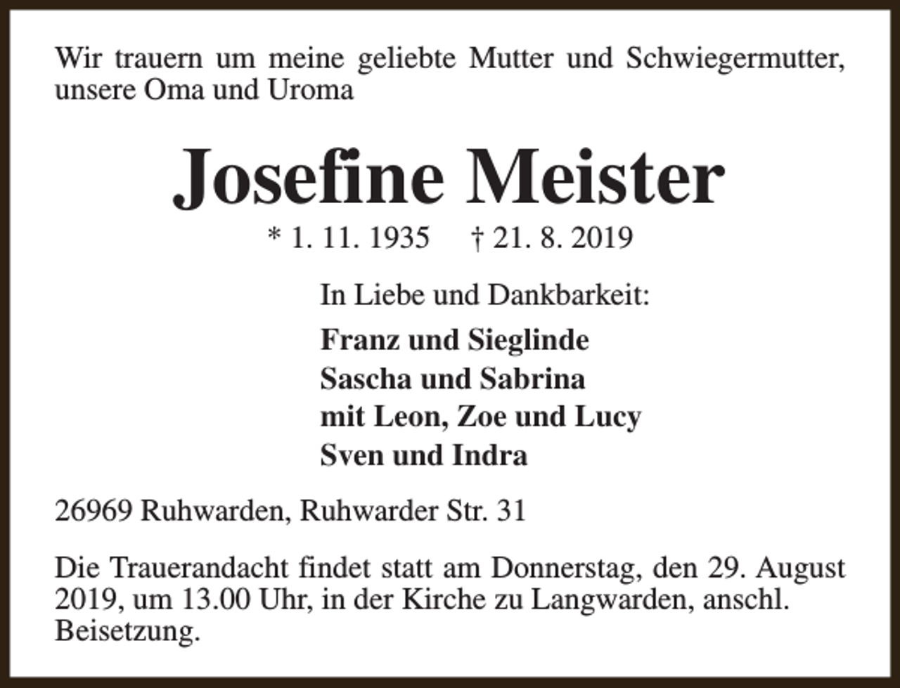 <p>Wir trauern um meine geliebte Mutter und Schwiegermutter,<br />unsere Oma und Uroma</p><p>Josefine Meister<br />* 1. 11. 1935</p><p>† 21. 8. 2019</p><p>In Liebe und Dankbarkeit:<br />Franz und Sieglinde<br />Sascha und Sabrina<br />mit Leon, Zoe und Lucy<br />Sven und Indra<br />26969 Ruhwarden, Ruhwarder Str. 31<br />Die Trauerandacht findet statt am Donnerstag, den 29. August<br />2019, um 13.00 Uhr, in der Kirche zu Langwarden, anschl.<br />Beisetzung.</p>