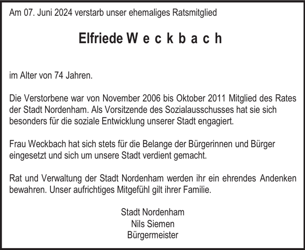 <p>Am 07. Juni 2024 verstarb unser ehemaliges Ratsmitglied</p><p>Elfriede W e c k b a c h<br />im Alter von 74 Jahren.<br />Die Verstorbene war von November 2006 bis Oktober 2011 Mitglied des Rates<br />der Stadt Nordenham. Als Vorsitzende des Sozialausschusses hat sie sich<br />besonders für die soziale Entwicklung unserer Stadt engagiert.<br />Frau Weckbach hat sich stets für die Belange der Bürgerinnen und Bürger<br />eingesetzt und sich um unsere Stadt verdient gemacht.<br />Rat und Verwaltung der Stadt Nordenham werden ihr ein ehrendes Andenken<br />bewahren. Unser aufrichtiges Mitgefühl gilt ihrer Familie.<br />Stadt Nordenham<br />Nils Siemen<br />Bürgermeister</p>