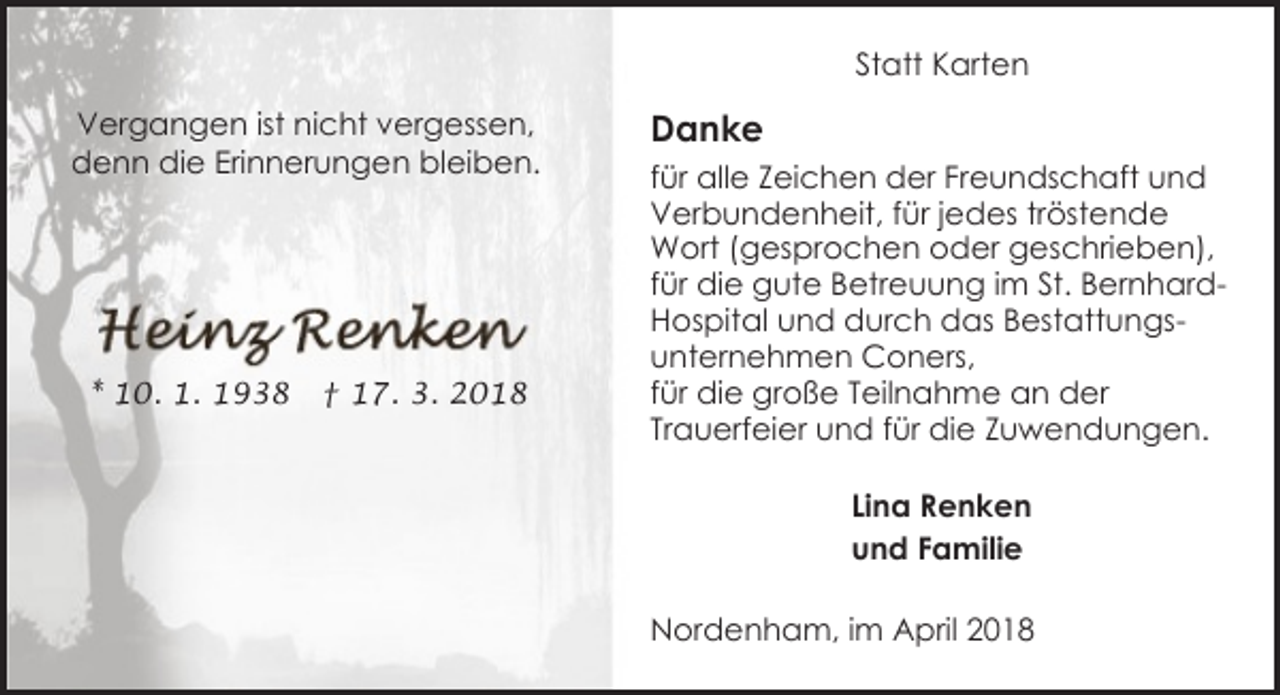 <p>Statt Karten<br />Vergangen ist nicht vergessen,<br />denn die Erinnerungen bleiben.</p><p>* 10. 1. 1938</p><p>† 17. 3. 2018</p><p>Danke<br />für alle Zeichen der Freundschaft und<br />Verbundenheit, für jedes tröstende<br />Wort (gesprochen oder geschrieben),<br />für die gute Betreuung im St. BernhardHospital und durch das Bestattungsunternehmen Coners,<br />für die große Teilnahme an der<br />Trauerfeier und für die Zuwendungen.<br />Lina Renken<br />und Familie<br />Nordenham, im April 2018</p>