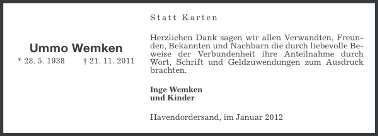 <p>Statt Karten</p><p>Ummo Wemken<br />* 28. 5. 1938</p><p>† 21. 11. 2011</p><p>Herzlichen Dank sagen wir allen Verwandten, Freunden, Bekannten und Nachbarn die durch liebevolle Beweise der Verbundenheit ihre Anteilnahme durch<br />Wort, Schrift und Geldzuwendungen zum Ausdruck<br />brachten.<br />Inge Wemken<br />und Kinder<br />Havendordersand, im Januar 2012</p>
